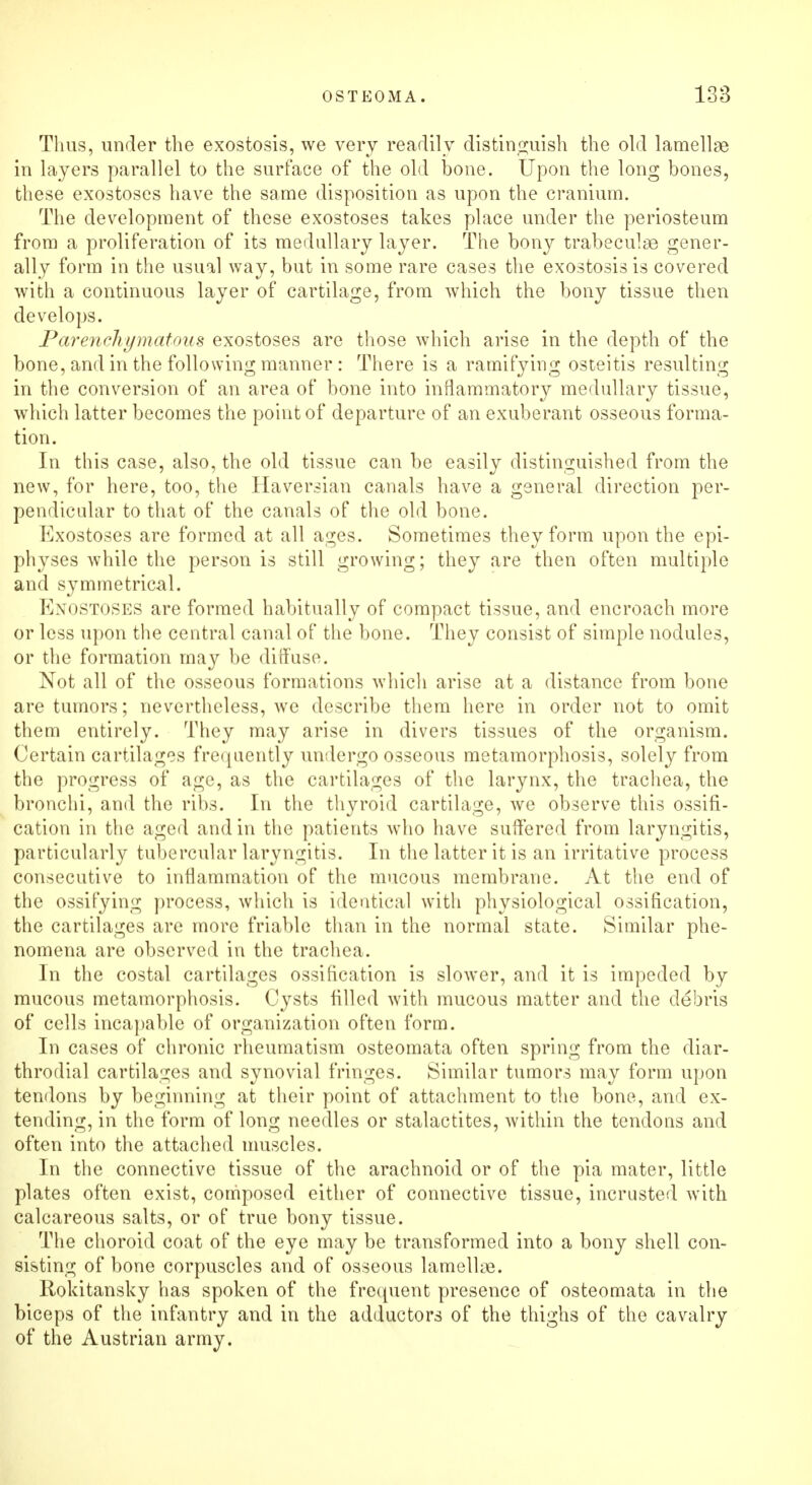 Thus, under the exostosis, we very readily distinguish the old lamellae in layers parallel to the surface of the old bone. Upon the long bones, these exostoses have the same disposition as upon the cranium. The development of these exostoses takes place under the periosteum from a proliferation of its medullary layer. The bony trabecule gener- ally form in the usual way, but in some rare cases the exostosis is covered with a continuous layer of cartilage, from which the bony tissue then develops. Parenchymatous exostoses are those which arise in the depth of the bone, and in the following manner : There is a ramifying osteitis resulting in the conversion of an area of bone into inflammatory medullary tissue, which latter becomes the point of departure of an exuberant osseous forma- tion. In this case, also, the old tissue can be easily distinguished from the new, for here, too, the Haversian canals have a general direction per- pendicular to that of the canals of the old bone. Exostoses are formed at all ages. Sometimes they form upon the epi- physes while the person is still growing; they are then often multiple and symmetrical. Kxostoses are formed habitually of compact tissue, and encroach more or less upon the central canal of the bone. They consist of simple nodules, or the formation may be diffuse. Not all of the osseous formations which arise at a distance from bone are tumors; nevertheless, we describe them here in order not to omit them entirely. They may arise in divers tissues of the organism. Certain cartilages frequently undergo osseous metamorphosis, solely from the progress of age, as the cartilages of the larynx, the trachea, the bronchi, and the ribs. In the thyroid cartilage, we observe this ossifi- cation in the aged and in the patients who have suffered from laryngitis, particularly tubercular laryngitis. In the latter it is an irritative process consecutive to inflammation of the mucous membrane. At the end of the ossifying process, which is identical with physiological ossification, the cartilages are more friable than in the normal state. Similar phe- nomena are observed in the trachea. In the costal cartilages ossification is slower, and it is impeded by mucous metamorphosis. Cysts filled with mucous matter and the debris of cells incapable of organization often form. In cases of chronic rheumatism osteomata often spring from the diar- throdial cartilages and synovial fringes. Similar tumors may form upon tendons by beginning at their point of attachment to the bone, and ex- tending, in the form of long needles or stalactites, within the tendons and often into the attached muscles. In the connective tissue of the arachnoid or of the pia mater, little plates often exist, composed either of connective tissue, incrusted with calcareous salts, or of true bony tissue. The choroid coat of the eye may be transformed into a bony shell con- sisting of bone corpuscles and of osseous lamellae. Rokitansky has spoken of the frequent presence of osteomata in the biceps of the infantry and in the adductors of the thighs of the cavalry of the Austrian army.