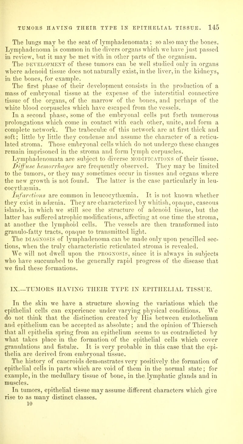 The lungs may be the seat of lymphadenomata ; so also may the bones. Lymphadenoma is common in the divers organs which we have just passed in review, but it may be met with in other parts of the organism. The development of these tumors can be well studied only in organs where adenoid tissue does not naturally exist, in the liver, in the kidneys, in the bones, for example. The first phase of their development consists in the production of a mass of embryonal tissue at the expense of the interstitial connective tissue of the organs, of the marrow of the bones, and perhaps of the white blood corpuscles which have escaped from the vessels. In a second phase, some of the embryonal cells put forth numerous prolongations which come in contact with each other, unite, and form a complete network. The trabeculne of this network are at first thick and soft; little by little they condense and assume the character of a reticu- lated stroma. Those embryonal cells which do not undergo these changes remain imprisoned in the stroma and form lymph corpuscles. Lymphadenomata are subject to diverse modifications of their tissue. Diffuse hemorrhages are frequently observed. They may be limited to the tumors, or they may sometimes occur in tissues and organs where the new growth is not found. The latter is the case particularly in leu- cocythaemia. Infarctions are common in leucocythremia. It is not known whether they exist in adaenia. They are characterized by whitish, opaque, caseous islands, in which we still see the structure of adenoid tissue, but the latter has suffered atrophic modifications, affecting at one time the stroma, at another the lymphoid cells. The vessels are then transformed into granulo-fatty tracts, opaque to transmitted light. The diagnosis of lymphadenoma can be made only upon pencilled sec- tions, when the truly characteristic reticulated stroma is revealed. We will not dwell upon the prognosis, since it is always in subjects who have succumbed to the generally rapid progress of the disease that we find these formations. IX.—TUMORS HAVING THEIR TYPE IN EPITHELIAL TISSUE. In the skin we have a structure showing the variations which the epithelial cells can experience under varying physical conditions. We do not think that the distinction created by His between endothelium and epithelium can be accepted as absolute; and the opinion of Thiersch that all epithelia spring from an epithelium seems to us contradicted by what takes place in the formation of the epithelial cells which cover granulations and fistulae. It is very probable in this case that the epi- thelia are derived from embryonal tissue. The history of cancroids demonstrates very positively the formation of epithelial cells in parts which are void of them in the normal state; for example, in the medullary tissue of bone, in the lymphatic glands and in muscles. In tumors, epithelial tissue may assume different characters which give rise to as many distinct classes. 10