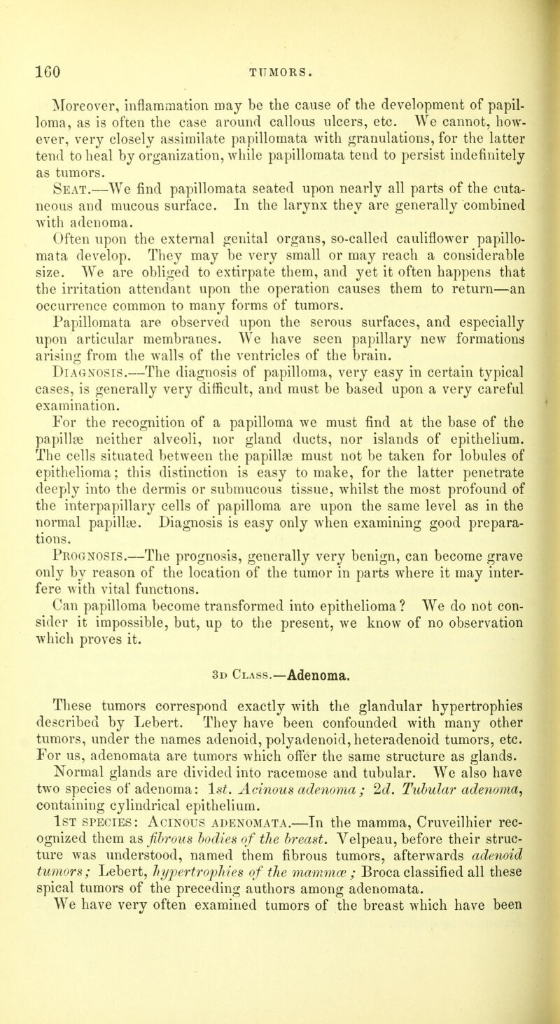 Moreover, inflammation may be the cause of the development of papil- loma, as is often the case around callous ulcers, etc. We cannot, how- ever, very closely assimilate papillomata with granulations, for the latter tend to heal by organization, while papillomata tend to persist indefinitely as tumors. Seat.—We find papillomata seated upon nearly all parts of the cuta- neous and mucous surface. In the larynx they are generally combined with adenoma. Often upon the external genital organs, so-called cauliflower papillo- mata develop. They may be very small or may reach a considerable size. We are obliged to extirpate them, and yet it often happens that the irritation attendant upon the operation causes them to return—-an occurrence common to many forms of tumors. Papillomata are observed upon the serous surfaces, and especially upon articular membranes. We have seen papillary new formations arising from the walls of the ventricles of the brain. Diagnosis.—The diagnosis of papilloma, very easy in certain typical cases, is generally very difficult, and must be based upon a very careful examination. For the recognition of a papilloma we must find at the base of the papillae neither alveoli, nor gland ducts, nor islands of epithelium. The cells situated between the papillae must not be taken for lobules of epithelioma; this distinction is easy to make, for the latter penetrate deeply into the dermis or submucous tissue, whilst the most profound of the interpapillary cells of papilloma are upon the same level as in the normal papillae. Diagnosis is easy only when examining good prepara- tions. Prognosis.—The prognosis, generally very benign, can become grave only by reason of the location of the tumor in parts where it may inter- fere with vital functions. Can papilloma become transformed into epithelioma? We do not con- sider it impossible, but, up to the present, we know of no observation which proves it. 3d Class.—Adenoma. These tumors correspond exactly with the glandular hypertrophies described by Lebert. They have been confounded with many other tumors, under the names adenoid, polyadenoid, heteradenoid tumors, etc. For us, adenomata are tumors which offer the same structure as glands. Normal glands are divided into racemose and tubular. We also have two species of adenoma: 1st. Acinous adenoma ; 2d. Tubular adenoma, containing cylindrical epithelium. 1st species: Acinous adenomata.—In the mamma, Cruveilhier rec- ognized them as fibrous bodies of the breast. Velpeau, before their struc- ture was understood, named them fibrous tumors, afterwards adenoid tumors; Lebert, hypertrophies of the mammas ; Broca classified all these spical tumors of the preceding authors among adenomata. We have very often examined tumors of the breast which have been