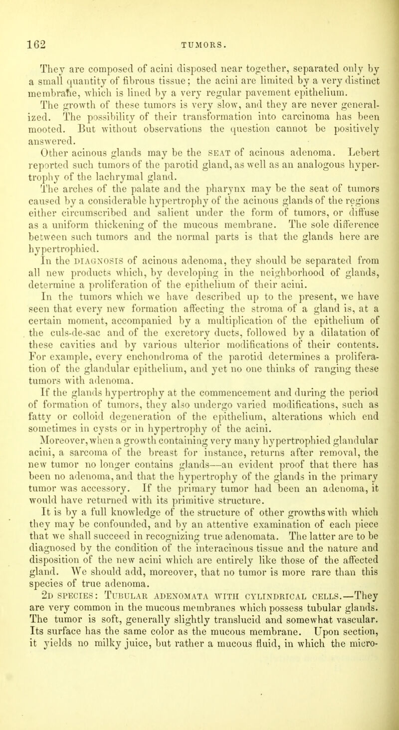They are composed of acini disposed near together, separated only by a small quantity of fibrous tissue; the acini are limited by a very distinct membrane, which is lined by a very regular pavement epithelium. The growth of these tumors is very slow, and they are never general- ized. The possibility of their transformation into carcinoma has been mooted. But without observations the question cannot be positively answered. Other acinous glands may be the seat of acinous adenoma. Lebert reported such tumors of the parotid gland, as well as an analogous hyper- trophy of the lachrymal gland. The arches of the palate and the pharynx may be the seat of tumors caused by a considerable hypertrophy of the acinous glands of the regions either circumscribed and salient under the form of tumors, or diffuse as a uniform thickening of the mucous membrane. The sole difference between such tumors and the normal parts is that the glands here are hypertrophied. In the diagnosis of acinous adenoma, they should be separated from all new products which, by developing in the neighborhood of glands, determine a proliferation of the epithelium of their acini. In the tumors which we have described up to the present, we have seen that every new formation affecting the stroma of a gland is, at a certain moment, accompanied by a multiplication of the epithelium of the culs-de-sac and of the excretory ducts, followed by a dilatation of these cavities and by various ulterior modifications of their contents. For example, every enchondroma of the parotid determines a prolifera- tion of the glandular epithelium, and yet no one thinks of ranging these tumors with adenoma. If the glands hypertrophy at the commencement and during the period of formation of tumors, they also undergo varied modifications, such as fatty or colloid degeneration of the epithelium, alterations which end sometimes in cysts or in hypertrophy of the acini. Moreover, when a growth containing very many hypertrophied glandular acini, a sarcoma of the breast for instance, returns after removal, the new tumor no longer contains glands—an evident proof that there has been no adenoma, and that the hypertrophy of the glands in the primary tumor was accessory. If the primary tumor had been an adenoma, it would have returned with its primitive structure. It is by a full knowledge of the structure of other growths with which they may be confounded, and by an attentive examination of each piece that we shall succeed in recognizing true adenomata. The latter are to be diagnosed by the condition of the interacinous tissue and the nature and disposition of the new acini which are entirely like those of the affected gland. We should add, moreover, that no tumor is more rare than this species of true adenoma. 2d species : Tubular adenomata with cylindrical cells.—They are very common in the mucous membranes which possess tubular glands. The tumor is soft, generally slightly translucid and somewhat vascular. Its surface has the same color as the mucous membrane. Upon section, it yields no milky juice, but rather a mucous fluid, in which the micro-