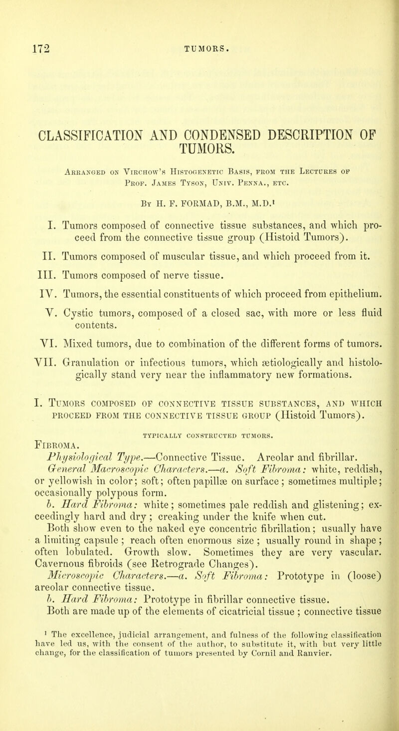 CLASSIFICATION AND CONDENSED DESCRIPTION OP TUMORS. Arranged on Virchow's Histogenetic Basis, from the Lectures op Prof. James Tyson, Univ. Penna., etc. By H. F. FORMAD, B.M., M.D.i I. Tumors composed of connective tissue substances, and which pro- ceed from the connective tissue group (Histoid Tumors). II. Tumors composed of muscular tissue, and which proceed from it. III. Tumors composed of nerve tissue. IV. Tumors, the essential constituents of which proceed from epithelium. V. Cystic tumors, composed of a closed sac, with more or less fluid contents. VI. Mixed tumors, due to combination of the different forms of tumors. VII. Granulation or infectious tumors, which serologically and histolo- gically stand very near the inflammatory new formations. I. Tumors composed of connective tissue substances, and which PROCEED FROM THE CONNECTIVE TISSUE GROUP (Histoid Tumors). TYPICALLY CONSTRUCTED TUMORS. Fibroma. Physiological Type.—Connective Tissue. Areolar and fibrillar. General Macroscopic Characters.—a. Soft Fibroma: white, reddish, or yellowish in color; soft; often papillae on surface; sometimes multiple; occasionally polypous form. b. Hard Fibroma: white; sometimes pale reddish and glistening; ex- ceedingly hard and dry ; creaking under the knife when cut. Both show even to the naked eye concentric fibrillation; usually have a limiting capsule ; reach often enormous size ; usually round in shape ; often lobulated. Growth slow. Sometimes they are very vascular. Cavernous fibroids (see Retrograde Changes). Microscopic Characters.—a. Soft Fibroma: Prototype in (loose) areolar connective tissue. b. Hard Fibroma: Prototype in fibrillar connective tissue. Both are made up of the elements of cicatricial tissue ; connective tissue 1 The excellence, judicial arrangement, and fulness of the following classification have led us, with the consent of the author, to substitute it, with hut very little change, for the classification of tumors presented by Cornil and Ranvier,