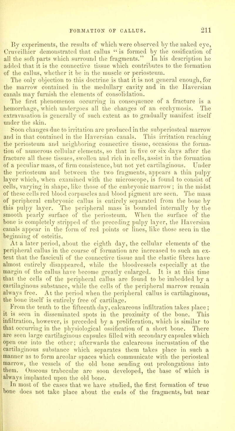 By experiments, the results of which were observed by the naked eye, Cruveilhier demonstrated that callus  is formed by the ossification of all the soft parts which surround the fragments. In his description he added that it is the connective tissue which contributes to the formation of the callus, whether it be in the muscle or periosteum. The only objection to this doctrine is that it is not general enough, for the marrow contained in the medullary cavity and in the Haversian canals may furnish the elements of consolidation. The first phenomenon occurring in consequence of a fracture is a hemorrhage, which undergoes all the changes of an ecchymosis. The extravasation is generally of such extent as to gradually manifest itself under the skin. Soon changes due to irritation are produced in the subperiosteal marrow and in that contained in the Haversian canals. This irritation reaching the periosteum and neighboring connective tissue, occasions the forma- tion of numerous cellular elements, so that in five or six days after the fracture all these tissues, swollen and rich in cells, assist in the formation of a peculiar mass, of firm consistence, but not yet cartilaginous. Under the periosteum and between the two fragments, appears a thin pulpy layer which, when examined with the microscope, is found to consist of cells, varying in shape, like those of the embryonic marrow; in the midst of these cells red blood corpuscles and blood pigment are seen. The mass of peripheral embryonic callus is entirely separated from the bone by this pulpy layer. The peripheral mass is bounded internally by the smooth pearly surface of the periosteum. When the surface of the bone is completely stripped of the preceding pulpy layer, the Haversian canals appear in the form of red points or lines, like those seen in the beginning of osteitis. At a later period, about the eighth day, the cellular elements of the peripheral callus in the course of formation are increased to such an ex- tent that the fasciculi of the connective tissue and the elastic fibres have almost entirely disappeared, while the bloodvessels especially at the margin of the callus have become greatly enlarged. It is at this time that the cells of the peripheral callus are found to be imbedded by a cartilaginous substance, while the cells of the peripheral marrow remain always free. At the period when the peripheral callus is cartilaginous, the bone itself is entirely free of cartilage. From the tenth to the fifteenth day, calcareous infiltration takes place ; it is seen in disseminated spots in the proximity of the bone. This infiltration, however, is preceded by a proliferation, which is similar to that occurring in the physiological ossification of a short bone. There are seen large cartilaginous capsules filled with secondary capsules which open one into the other; afterwards the calcareous incrustation of the cartilaginous substance which separates them takes place in such a manner as to form areolar spaces which communicate with the periosteal marrow, the vessels of the old bone sending out prolongations into them. Osseous trabecule are soon developed, the base of which is always implanted upon the old bone. In most of the cases that we have studied, the first formation of true bone does not take place about the ends of the fragments, but near