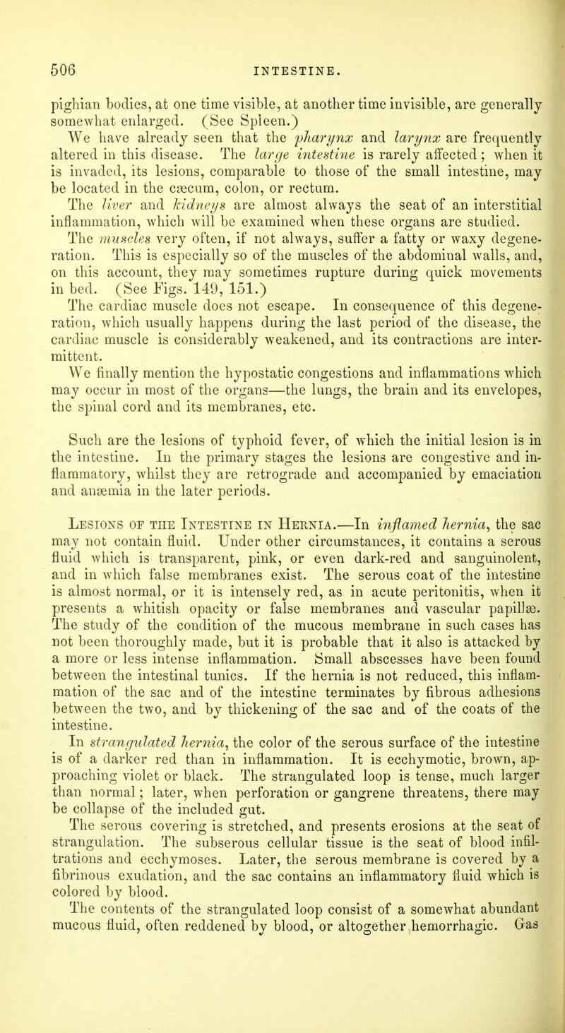 pighian bodies, at one time visible, at another time invisible, are generally somewhat enlarged. (See Spleen.) We have already seen that the 'pharynx and larynx are frequently altered in this disease. The large intestine is rarely affected; when it is invaded, its lesions, comparable to those of the small intestine, may be located in the caecum, colon, or rectum. The liver and kidneys are almost always the seat of an interstitial inflammation, which will be examined when these organs are studied. The muscles very often, if not always, suffer a fatty or waxy degene- ration. This is especially so of the muscles of the abdominal walls, and, on this account, they may sometimes rupture during quick movements in bed. (See Figs. 149, 151.) The cardiac muscle does not escape. In consequence of this degene- ration, which usually happens during the last period of the disease, the cardiac muscle is considerably weakened, and its contractions are inter- mittent. We finally mention the hypostatic congestions and inflammations which may occur in most of the organs—the lungs, the brain and its envelopes, the spinal cord and its membranes, etc. Such are the lesions of typhoid fever, of which the initial lesion is in the intestine. In the primary stages the lesions are congestive and in- flammatory, whilst they are retrograde and accompanied by emaciation and anaemia in the later periods. Lesions of the Intesttne in Hernia.—In inflamed hernia, the sac may not contain fluid. Under other circumstances, it contains a serous fluid which is transparent, pink, or even dark-red and sanguinolent, and in which false membranes exist. The serous coat of the intestine is almost normal, or it is intensely red, as in acute peritonitis, when it presents a whitish opacity or false membranes and vascular papillae. The study of the condition of the mucous membrane in such cases has not been thoroughly made, but it is probable that it also is attacked by a more or less intense inflammation. Small abscesses have been found between the intestinal tunics. If the hernia is not reduced, this inflam- mation of the sac and of the intestine terminates by fibrous adhesions between the two, and by thickening of the sac and of the coats of the intestine. In strangulated hernia, the color of the serous surface of the intestine is of a darker red than in inflammation. It is ecchymotic, brown, ap- proaching violet or black. The strangulated loop is tense, much larger than normal; later, when perforation or gangrene threatens, there may be collapse of the included gut. The serous covering is stretched, and presents erosions at the seat of strangulation. The subserous cellular tissue is the seat of blood infil- trations and ecchymoses. Later, the serous membrane is covered by a fibrinous exudation, and the sac contains an inflammatory fluid which is colored by blood. The contents of the strangulated loop consist of a somewhat abundant mucous fluid, often reddened by blood, or altogether hemorrhagic. Gras