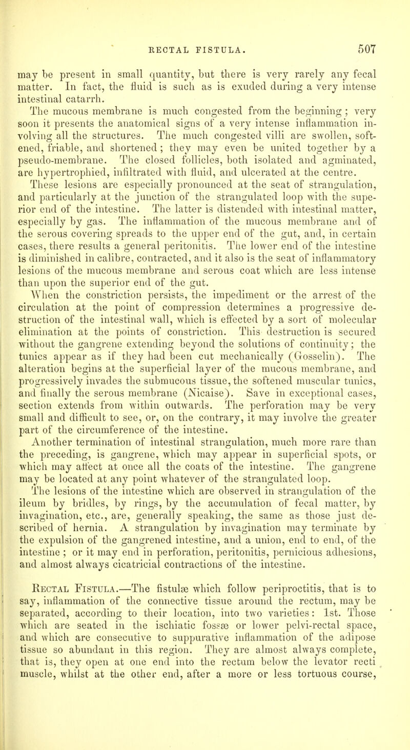 may be present in small quantity, but there is very rarely any fecal matter. In fact, the fluid is such as is exuded during a very intense intestinal catarrh. The mucous membrane is much congested from the beginning ; very soon it presents the anatomical signs of a very intense inflammation in- volving all the structures. The much congested villi are swollen, soft- ened, friable, and shortened ; they may even be united together by a pseudo-membrane. The closed follicles, both isolated and agminated, are hypertrophied, infiltrated with fluid, and ulcerated at the centre. These lesions are especially pronounced at the seat of strangulation, and particularly at the junction of the strangulated loop with the supe- rior end of the intestine. The latter is distended with intestinal matter, especially by gas. The inflammation of the mucous membrane and of the serous covering spreads to the upper end of the gut, and, in certain cases, there results a general peritonitis. The lower end of the intestine is diminished in calibre, contracted, and it also is the seat of inflammatory lesions of the mucous membrane and serous coat which are less intense than upon the superior end of the gut. When the constriction persists, the impediment or the arrest of the circulation at the point of compression determines a progressive de- struction of the intestinal wall, which is effected by a sort of molecular elimination at the points of constriction. This destruction is secured without the gangrene extending beyond the solutions of continuity; the tunics appear as if they had been cut mechanically (Gosselin). The alteration begins at the superficial layer of the mucous membrane, and progressively invades the submucous tissue, the softened muscular tunics, and finally the serous membrane (Nicaise). Save in exceptional cases, section extends from within outwards. The perforation may be very small and difficult to see, or, on the contrary, it may involve the greater part of the circumference of the intestine. Another termination of intestinal strangulation, much more rare than the preceding, is gangrene, which may appear in superficial spots, or which may affect at once all the coats of the intestine. The gangrene may be located at any point whatever of the strangulated loop. The lesions of the intestine which are observed in strangulation of the ileum by bridles, by rings, by the accumulation of fecal matter, by invagination, etc., are, generally speaking, the same as those just de- scribed of hernia. A strangulation by invagination may terminate by the expulsion of the gangrened intestine, and a union, end to end, of the intestine ; or it may end in perforation, peritonitis, pernicious adhesions, and almost always cicatricial contractions of the intestine. Rectal Fistula.—The fistulas which follow periproctitis, that is to say, inflammation of the connective tissue around the rectum, may be separated, according to their location, into two varieties: 1st. Those which are seated in the ischiatic fossse or lower pelvi-rectal space, and which are consecutive to suppurative inflammation of the adipose tissue so abundant in this region. They are almost always complete, that is, they open at one end into the rectum below the levator recti muscle, whilst at the other end, after a more or less tortuous course,