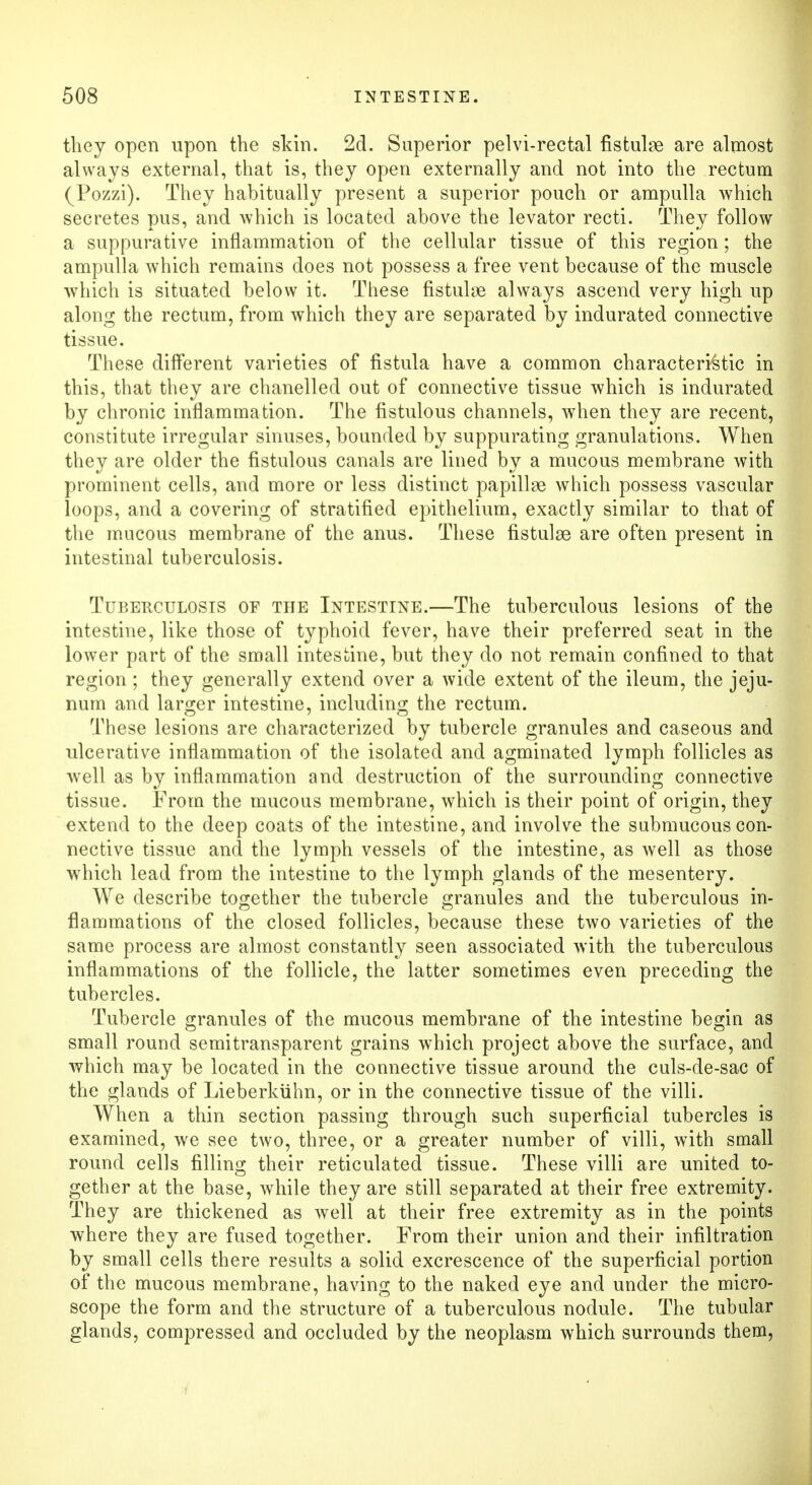they open upon the skin. 2d. Superior pelvi-rectal fistube are almost always external, that is, they open externally and not into the rectum (Pozzi). They habitually present a superior pouch or ampulla which secretes pus, and which is located above the levator recti. They follow a suppurative inflammation of the cellular tissue of this region; the ampulla which remains does not possess a free vent because of the muscle which is situated below it. These fistula always ascend very high up along the rectum, from which they are separated by indurated connective tissue. These different varieties of fistula have a common characteristic in this, that they are chanelled out of connective tissue which is indurated by chronic inflammation. The fistulous channels, when they are recent, constitute irregular sinuses, bounded by suppurating granulations. When they are older the fistulous canals are lined by a mucous membrane with prominent cells, and more or less distinct papillae which possess vascular loops, and a covering of stratified epithelium, exactly similar to that of the mucous membrane of the anus. These fistulse are often present in intestinal tuberculosis. Tuberculosis of the Intestine.—The tuberculous lesions of the intestine, like those of typhoid fever, have their preferred seat in the lower part of the small intestine, but they do not remain confined to that region ; they generally extend over a wide extent of the ileum, the jeju- num and larger intestine, including the rectum. These lesions are characterized by tubercle granules and caseous and ulcerative inflammation of the isolated and agminated lymph follicles as well as by inflammation and destruction of the surrounding connective tissue. From the mucous membrane, which is their point of origin, they extend to the deep coats of the intestine, and involve the submucous con- nective tissue and the lymph vessels of the intestine, as well as those which lead from the intestine to the lymph glands of the mesentery. We describe together the tubercle granules and the tuberculous in- flammations of the closed follicles, because these two varieties of the same process are almost constantly seen associated with the tuberculous inflammations of the follicle, the latter sometimes even preceding the tubercles. Tubercle granules of the mucous membrane of the intestine begin as small round semitransparent grains which project above the surface, and which may be located in the connective tissue around the culs-de-sac of the glands of Lieberkiihn, or in the connective tissue of the villi. When a thin section passing through such superficial tubercles is examined, we see two, three, or a greater number of villi, with small round cells filling their reticulated tissue. These villi are united to- gether at the base, while they are still separated at their free extremity. They are thickened as well at their free extremity as in the points where they are fused together. From their union and their infiltration by small cells there results a solid excrescence of the superficial portion of the mucous membrane, having to the naked eye and under the micro- scope the form and the structure of a tuberculous nodule. The tubular glands, compressed and occluded by the neoplasm which surrounds them,