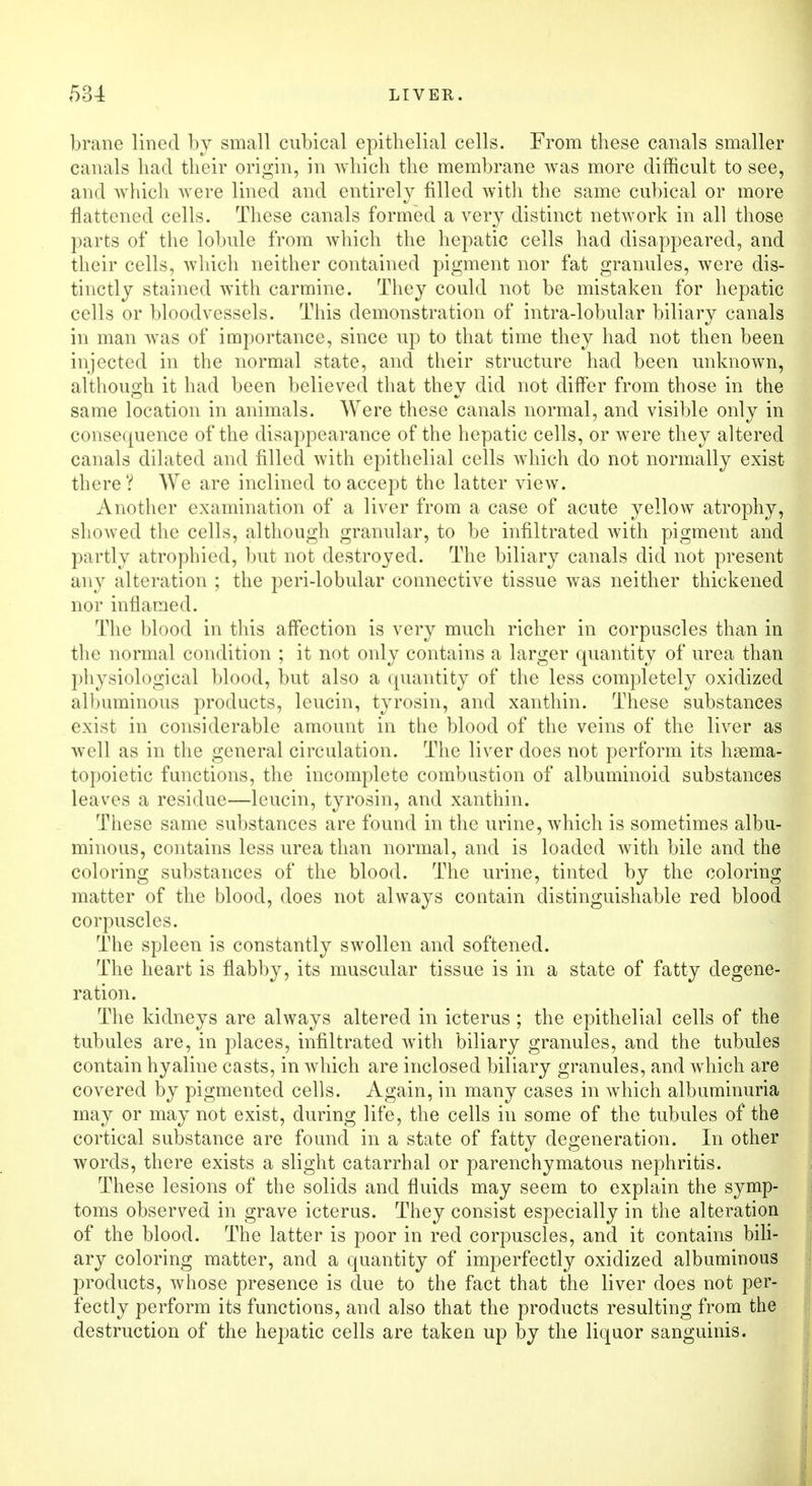 brane lined by small cubical epithelial cells. From these canals smaller canals had their origin, in which the membrane was more difficult to see, and which were lined and entirely filled with the same cubical or more flattened cells. These canals formed a very distinct network in all those parts of the lobule from which the hepatic cells had disappeared, and their cells, which neither contained pigment nor fat granules, were dis- tinctly stained with carmine. They could not be mistaken for hepatic cells or bloodvessels. This demonstration of intra-lobular biliary canals in man was of importance, since up to that time they had not then been injected in the normal state, and their structure had been unknown, although it had been believed that they did not differ from those in the same location in animals. Were these canals normal, and visible only in consequence of the disappearance of the hepatic cells, or were they altered canals dilated and filled with epithelial cells which do not normally exist there? We are inclined to accept the latter view. Another examination of a liver from a case of acute yellow atrophy, showed the cells, although granular, to be infiltrated with pigment and partly atrophied, but not destroyed. The biliary canals did not present any alteration ; the peri-lobular connective tissue was neither thickened nor inflamed. The blood in this affection is very much richer in corpuscles than in the normal condition ; it not only contains a larger quantity of urea than physiological blood, but also a quantity of the less completely oxidized albuminous products, leucin, tyrosin, and xanthin. These substances exist in considerable amount in the blood of the veins of the liver as well as in the general circulation. The liver does not perform its haema- topoietic functions, the incomplete combustion of albuminoid substances leaves a residue—leucin, tyrosin, and xanthin. These same substances are found in the urine, which is sometimes albu- minous, contains less urea than normal, and is loaded with bile and the coloring substances of the blood. The urine, tinted by the coloring matter of the blood, does not always contain distinguishable red blood corpuscles. The spleen is constantly swollen and softened. The heart is flabby, its muscular tissue is in a state of fatty degene- ration. The kidneys are always altered in icterus ; the epithelial cells of the tubules are, in places, infiltrated with biliary granules, and the tubules contain hyaline casts, in which are inclosed biliary granules, and which are covered by pigmented cells. Again, in many cases in which albuminuria may or may not exist, during life, the cells in some of the tubules of the cortical substance are found in a state of fatty degeneration. In other words, there exists a slight catarrhal or parenchymatous nephritis. These lesions of the solids and fluids may seem to explain the symp- toms observed in grave icterus. They consist especially in the alteration of the blood. The latter is poor in red corpuscles, and it contains bili- ary coloring matter, and a quantity of imperfectly oxidized albuminous products, whose presence is due to the fact that the liver does not per- fectly perform its functions, and also that the products resulting from the destruction of the hepatic cells are taken up by the liquor sanguinis.