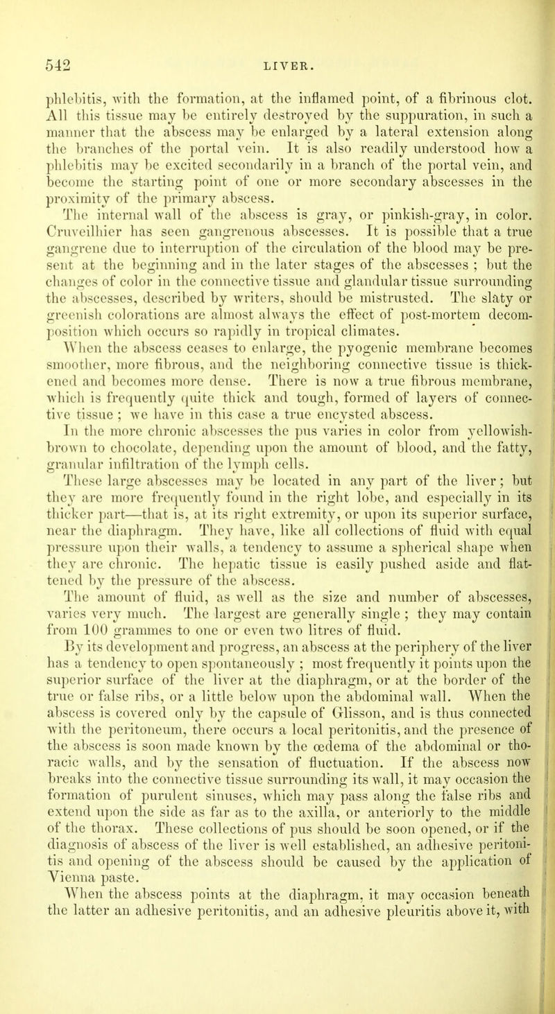 phlebitis, with the formation, at the inflamed point, of a fibrinous clot. All this tissue may be entirely destroyed by the suppuration, in such a manner that the abscess may be enlarged by a lateral extension along the branches of the portal vein. It is also readily understood how a phlebitis may be excited secondarily in a branch of the portal vein, and become the starting point of one or more secondary abscesses in the proximity of the primary abscess. The internal wall of the abscess is gray, or pinkish-gray, in color. Cruveilhier has seen gangrenous abscesses. It is possible that a true gangrene due to interruption of the circulation of the blood may be pre- sent at the beginning and in the later stages of the abscesses ; but the changes of color in the connective tissue and glandular tissue surrounding the abscesses, described by writers, should be mistrusted. The slaty or greenish colorations are almost always the effect of post-mortem decom- position which occurs so rapidly in tropical climates. When the abscess ceases to enlarge, the pyogenic membrane becomes smoother, more fibrous, and the neighboring connective tissue is thick- ened and becomes more dense. There is now a true fibrous membrane, which is frequently quite thick and tough, formed of layers of connec- tive tissue ; we have in this case a true encysted abscess. In the more chronic abscesses the pus varies in color from yellowish- brown to chocolate, depending upon the amount of blood, and the fatty, granular infiltration of the lymph cells. These large abscesses may be located in any part of the liver; but they are more frequently found in the right lobe, and especially in its thicker part—that is, at its right extremity, or upon its superior surface, near the diaphragm. They have, like all collections of fluid with equal pressure upon their walls, a tendency to assume a spherical shape when they are chronic. The hepatic tissue is easily pushed aside and flat- tened by the pressure of the abscess. The amount of fluid, as well as the size and number of abscesses, varies very much. The largest are generally single ; they may contain from 100 grammes to one or even two litres of fluid. By its development and progress, an abscess at the periphery of the liver has a tendency to open spontaneously ; most frequently it points upon the superior surface of the liver at the diaphragm, or at the border of the true or false ribs, or a little below upon the abdominal wall. When the abscess is covered only by the capsule of Glisson, and is thus connected with the peritoneum, there occurs a local peritonitis, and the presence of the abscess is soon made known by the oedema of the abdominal or tho- racic walls, and by the sensation of fluctuation. If the abscess now breaks into the connective tissue surrounding its wall, it may occasion the formation of purulent sinuses, which may pass along the false ribs and extend upon the side as far as to the axilla, or anteriorly to the middle of the thorax. These collections of pus should be soon opened, or if the diagnosis of abscess of the liver is well established, an adhesive peritoni- tis and opening of the abscess should be caused by the application of Vienna paste. When the abscess points at the diaphragm, it may occasion beneath the latter an adhesive peritonitis, and an adhesive pleuritis above it, with