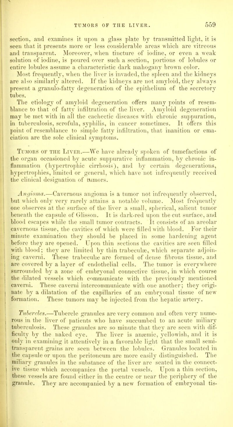 section, and examines it upon a glass plate by transmitted light, it is seen that it presents more or less considerable areas which are vitreous and transparent. Moreover, when tincture of iodine, or even a weak solution of iodine, is poured over such a section, portions of lobules or entire lobules assume a characteristic dark mahogany brown color. Most frequently, when the liver is invaded, the spleen and the kidneys are also similarly altered. If the kidneys are not amyloid, they always present a granulo-fatty degeneration of the epithelium of the secretory tubes. The etiology of amyloid degeneration offers many points of resem- blance to that of fatty infiltration of the liver. Amyloid degeneration may be met with in all the cachectic diseases with chronic suppuration, in tuberculosis, scrofula, syphilis, in cancer sometimes. It offers this point of resemblance to simple fatty infiltration, that inanition or ema- ciation are the sole clinical svmptoms. Tumors of the Liver.—We have already spoken of tumefactions of the organ occasioned by acute suppurative inflammation, by chronic in- flammation (hypertrophic cirrhosis), and by certain degenerations, hypertrophiesj limited or general, which have not infrequently received the clinical designation of minors. Amjioma.—Cavernous angioma is a tumor not infrequently observed, but which only very rarely attains a notable volume. Most frequently one observes at the surface of the liver a small, spherical, salient tumor beneath the capsule of Grlisson. It is dark-red upon the cut surface, and blood escapes while the small tumor contracts. It consists of an areolar cavernous tissue, the cavities of which were filled with blood. For their minute examination they should be placed in some hardening agent before they are opened. Upon thin sections the cavities are seen filled with blood; they are limited by thin trabecule, which separate adjoin- ing caverni. These trabecule are formed of dense fibrous tissue, and are covered by a layer of endothelial cells. The tumor is everywhere surrounded by a zone of embryonal connective tissue, in which course the dilated vessels which communicate with the previously mentioned caverni. These caverni intercommunicate with one another; they origi- nate by a dilatation of the capillaries of an embryonal tissue of new formation. These tumors may be injected from the hepatic artery. Tubercles.—Tubercle granules are very common and often very nume- rous in the liver of patients who have succumbed to an acute miliary tuberculosis. These granules are so minute that they are seen with dif- ficulty by the naked eye. The liver is anaemic, yellowish, and it is only in examining it attentively in a favorable light that the small semi- transparent grains are seen between the lobules. Granules located in the capsule or upon the peritoneum are more easily distinguished. The miliary granules in the substance of the liver are seated in the connect- ive tissue which accompanies the portal vessels. Upon a thin section, these vessels are found either in the centre or near the periphery of the granule. They are accompanied by a new formation of embryonal tis-