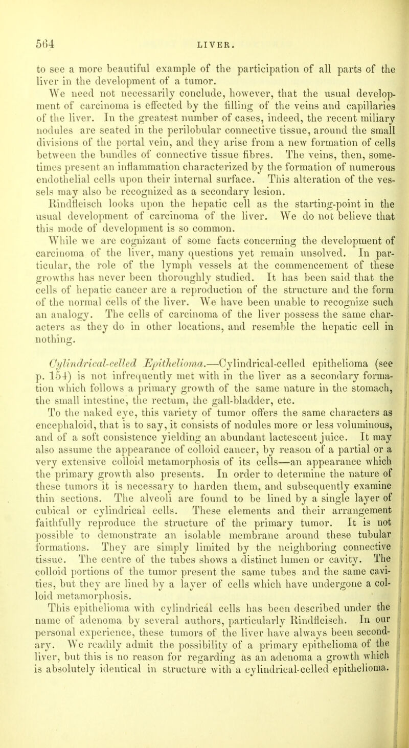 to see a more beautiful example of the participation of all parts of the liver in the development of a tumor. We need not necessarily conclude, however, that the usual develop- ment of carcinoma is effected by the filling of the veins and capillaries of the liver. In the greatest number of cases, indeed, the recent miliary nodules are seated in the perilobular connective tissue, around the small divisions of the portal vein, and they arise from a new formation of cells between the bundles of connective tissue fibres. The veins, then, some- times present an inflammation characterized by the formation of numerous endothelial cells upon their internal surface. This alteration of the ves- sels may also be recognized as a secondary lesion. liindtleisch looks upon the hepatic cell as the starting-point in the usual development of carcinoma of the liver. We do not believe that this mode of development is so common. While we are cognizant of some facts concerning the development of carcinoma of the liver, many questions yet remain unsolved. In par- ticular, the role of the lymph vessels at the commencement of these growths has never been thoroughly studied. It has been said that the cells of hepatic cancer are a reproduction of the structure and the form of the normal cells of the liver. We have been unable to recognize such an analogy. The cells of carcinoma of the liver possess the same char- acters as they do in other locations, and resemble the hepatic cell in nothing. Cylindrical-celled Epithelioma.—Cylindrical-celled epithelioma (see p. 1 .~>4) is not infrequently met with in the liver as a secondary forma- tion which follows a primary growth of the same nature in the stomach, the small intestine, the rectum, the gall-bladder, etc. To the naked eye, this variety of tumor offers the same characters as encephaloid, that is to say, it consists of nodules more or less voluminous, and of a soft consistence yielding an abundant lactescent juice. It may also assume the appearance of colloid cancer, by reason of a partial or a very extensive colloid metamorphosis of its cells—an appearance which the primary growth also presents. In order to determine the nature of these tumors it is necessary to harden them, and subsequently examine thin sections. The alveoli are found to be lined by a single layer of cubical or cylindrical cells. These elements and their arrangement faithfully reproduce the structure of the primary tumor. It is not possible to demonstrate an isolable membrane around these tubular formations. They are simply limited by the neighboring connective tissue. The centre of the tubes shows a distinct lumen or cavity. The colloid portions of the tumor present the same tubes and the same cavi- ties, but they are lined by a layer of cells which have undergone a col- loid metamorphosis. This epithelioma with cylindrical cells has been described under the name of adenoma by several authors, particularly Rindfleisch. In our personal experience, these tumors of the liver have always been second- ary. We readily admit the possibility of a primary epithelioma of the liver, but this is no reason for regarding as an adenoma a growth which is absolutely identical in structure with a cylindrical-celled epithelioma.