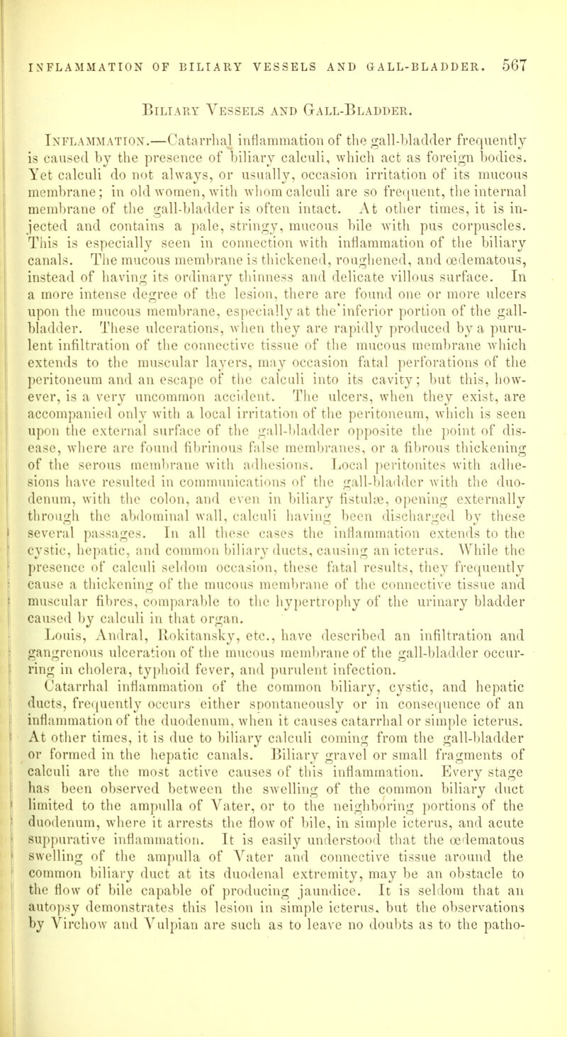 Biliary Vessels and Gall-Bladder. Inflammation.—Catarrhal inflammation of the gall-bladder frequently is caused by the presence of biliary calculi, which act as foreign bodies. Yet calculi do not always, or usually, occasion irritation of its mucous membrane; in old women, with whom calculi are so frequent, the internal membrane of the gall-bladder is often intact. At other times, it is in- jected and contains a pale, stringy, mucous bile with pus corpuscles. This is especially seen in connection with inflammation of the biliary canals. The mucous membrane is thickened, roughened, and oeclematous, instead of having its ordinary thinness and delicate villous surface. In a more intense degree of the lesion, there are found one or more ulcers upon the mucous membrane, especially at the'inferior portion of the gall- bladder. These ulcerations, when they are rapidly produced by a puru- lent infiltration of the connective tissue of the mucous membrane which extends to the muscular layers, may occasion fatal perforations of the peritoneum and an escape of the calculi into its cavity; but this, how- ever, is a very uncommon accident. The ulcers, when they exist, are accompanied only with a local irritation of the peritoneum, which is seen upon the external surface of the gall-bladder opposite the point of dis- ease, where arc found fibrinous false membranes, or a fibrous thickening of the serous membrane with adhesions. Local peritonites with adhe- sions have resulted in communications of the gall-bladder with the duo- denum, with the colon, and even in biliary fistulne, opening externally through the abdominal wall, calculi having been discharged by these several passages. In all these cases the inflammation extends to the cystic, hepatic, and common biliary ducts, causing an icterus. While the presence of calculi seldom occasion, these fatal results, they frequently cause a thickening of the mucous membrane of the connective tissue and muscular fibres, comparable to the hypertrophy of the urinary bladder caused by calculi in that organ. Louis, Andral, Rokitansky, etc., have described an infiltration and gangrenous ulceration of the mucous membrane of the gall-bladder occur- ring in cholera, typhoid fever, and purulent infection. I 'atarrhal inflammation of the common biliary, cystic, and hepatic ducts, frequently occurs cither spontaneously or in consequence of an Inflammation of the duodenum, when it causes catarrhal or simple icterus. At other times, it is due to biliary calculi coming from the gall-bladder or formed in the hepatic canals. Biliary gravel or small fragments of calculi are the most active causes of this inflammation. Every stage has been observed between the swelling of the common biliary duct limited to the ampulla of Vater, or to the neighboring portions of the duodenum, where it arrests the flow of bile, in simple icterus, and acute suppurative inflammation. It is easily understood that the oedematous swelling of the ampulla of Vater and connective tissue around the common biliary duct at its duodenal extremity, may be an obstacle to the flow of bile capable of producing jaundice. It is seldom that an autopsy demonstrates this lesion in simple icterus, but the observations by Virchow and Yulpian are such as to leave no doubts as to the patho-