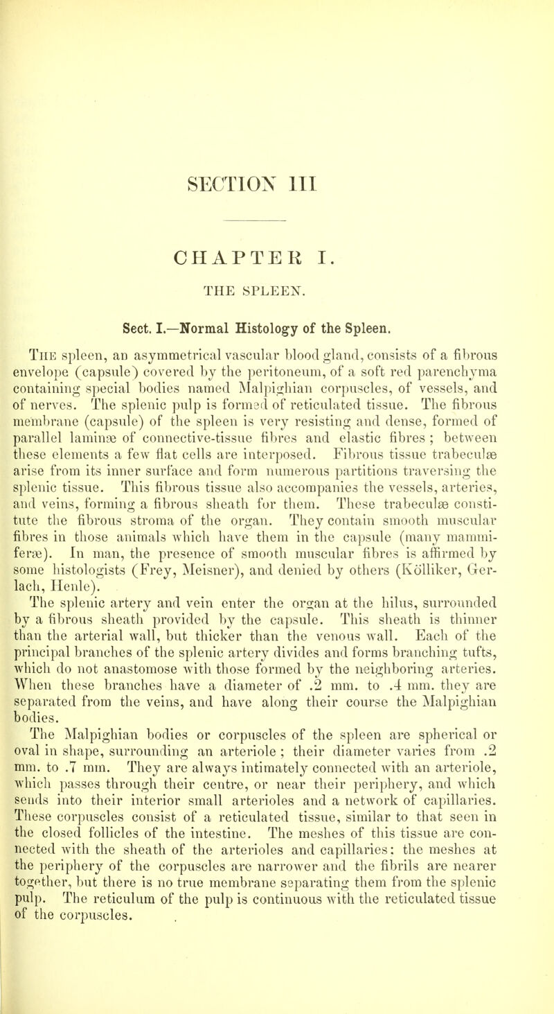 SECTION III CHAPTER I. THE SPLEEN. Sect. I.—Normal Histology of the Spleen. The spleen, an asymmetrical vascular blood gland, consists of a fibrous envelope (capsule) covered by the peritoneum, of a soft red parenchyma containing special bodies named Malpighian corpuscles, of vessels, and of nerves. The splenic pulp is formed of reticulated tissue. The fibrous membrane (capsule) of the spleen is very resisting and dense, formed of parallel laminae of connective-tissue fibres and elastic fibres ; between these elements a few flat cells are interposed. Fibrous tissue trabecular arise from its inner surface and form numerous partitions traversing the splenic tissue. This fibrous tissue also accompanies the vessels, arteries, and veins, forming a fibrous sheath for them. These trabecular consti- tute the fibrous stroma of the organ. They contain smooth muscular fibres in those animals which have them in the capsule (many mammi- ferse). In man, the presence of smooth muscular fibres is affirmed by some histologists (Frey, Meisner), and denied by others (Kolliker, Ger- lach, Henle). The splenic artery and vein enter the organ at the hilus, surrounded by a fibrous sheath provided by the capsule. This sheath is thinner than the arterial wall, but thicker than the venous wall. Each of the principal branches of the splenic artery divides and forms branching tufts, which do not anastomose with those formed by the neighboring arteries. When these branches have a diameter of .2 mm. to .4 mm. they are separated from the veins, and have along their course the Malpighian bodies. The Malpighian bodies or corpuscles of the spleen are spherical or oval in shape, surrounding an arteriole ; their diameter varies from .2 mm. to .7 mm. They are always intimately connected with an arteriole, which passes through their centre, or near their periphery, and which sends into their interior small arterioles and a network of capillaries. These corpuscles consist of a reticulated tissue, similar to that seen in the closed follicles of the intestine. The meshes of this tissue are con- nected with the sheath of the arterioles and capillaries: the meshes at the periphery of the corpuscles are narrower and the fibrils are nearer together, but there is no true membrane separating them from the splenic pulp. The reticulum of the pulp is continuous with the reticulated tissue of the corpuscles.