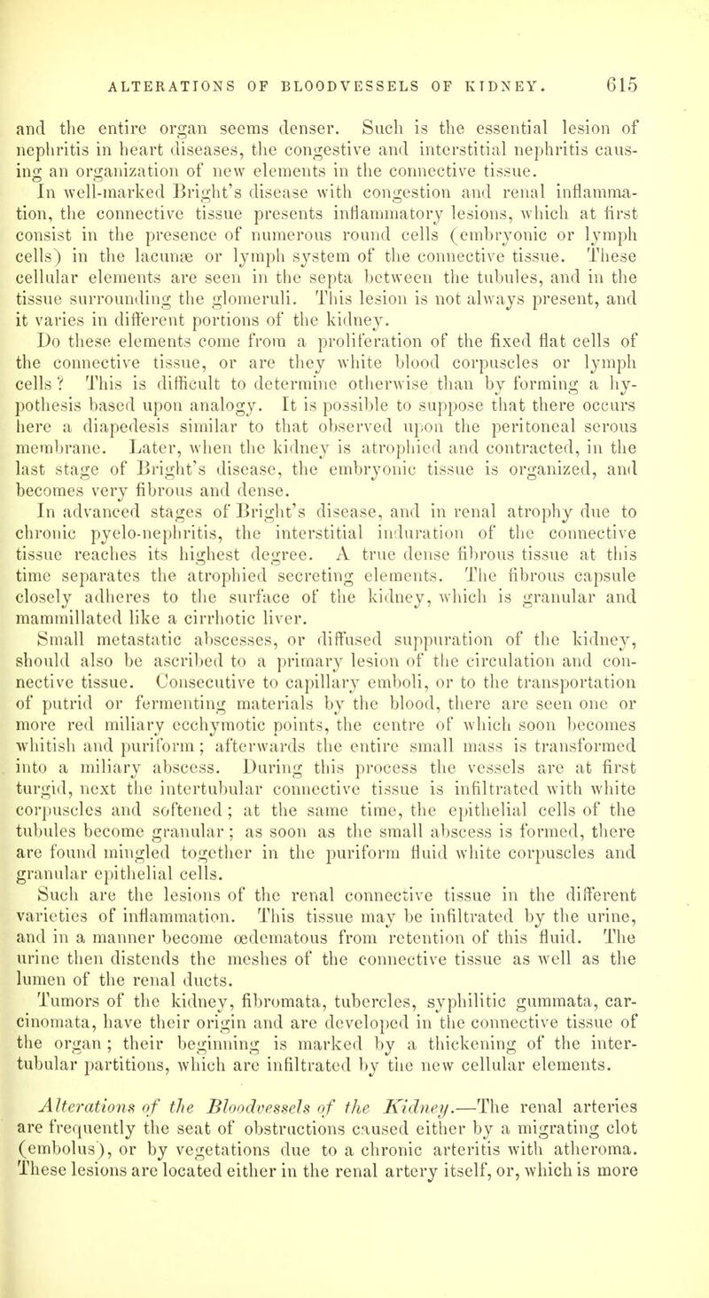 and the entire organ seems denser. Such is the essential lesion of nephritis in heart diseases, the congestive and interstitial nephritis caus- ing an organization of new elements in the connective tissue. In well-marked Bright's disease with congestion and renal inflamma- tion, the connective tissue presents inflammatory lesions, which at first consist in the presence of numerous round cells (embryonic or lymph cells) in the lacunae or lymph system of the connective tissue. These cellular elements are seen in the septa between the tubules, and in the tissue surrounding the glomeruli. This lesion is not always present, and it varies in different portions of the kidney. Do these elements come from a proliferation of the fixed flat cells of the connective tissue, or are they white blood corpuscles or lymph cells ? This is difficult to determine otherwise than by forming a hy- pothesis based upon analogy. It is possible to suppose that there occurs here a diapedesis similar to that observed upon the peritoneal serous membrane. Later, when the kidney is atrophied and contracted, in the last stage of Bright's disease, the embryonic tissue is organized, and becomes very fibrous and dense. In advanced stages of Bright's disease, and in renal atrophy due to chronic pyelo-nephritis, the interstitial induration of the connective tissue reaches its highest degree. A true dense fibrous tissue at this time separates the atrophied secreting elements. The fibrous capsule closely adheres to the surface of the kidney, which is granular and mammillated like a cirrhotic liver. Small metastatic abscesses, or diffused suppuration of the kidney, should also be ascribed to a primary lesion of the circulation and con- nective tissue. Consecutive to capillary emboli, or to the transportation of putrid or fermenting materials by the blood, there are seen one or more red miliary ecchymotic points, the centre of which soon becomes whitish and puriform; afterwards the entire small mass is transformed into a miliary abscess. During this process the vessels are at first turgid, next the intertubular connective tissue is infiltrated with white corpuscles and softened ; at the same time, the epithelial cells of the tubules become granular; as soon as the small abscess is formed, there are found mingled together in the puriform fluid white corpuscles and granular epithelial cells. Such are the lesions of the renal connective tissue in the different varieties of inflammation. This tissue may be infiltrated by the urine, and in a manner become oedematous from retention of this fluid. The urine then distends the meshes of the connective tissue as well as the lumen of the renal ducts. Tumors of the kidney, fibromata, tubercles, syphilitic gummata, car- cinomata, have their origin and are developed in the connective tissue of the organ ; their beginning is marked by a thickening of the inter- tubular partitions, which are infiltrated by the new cellular elements. Alterations of the Bloodvessels of the Kidney.—The renal arteries are frequently the seat of obstructions caused either by a migrating clot (embolus), or by vegetations due to a chronic arteritis with atheroma. These lesions are located either in the renal artery itself, or, which is more