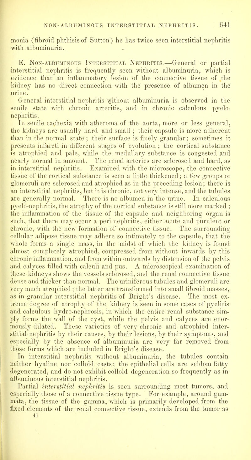 monia (fibroid phthisis of Sutton) he has twice seen interstitial nephritis with albuminuria. E. Non-albuminous Interstitial Nephritis.—General or partial interstitial nephritis is frequently seen without albuminuria, which is evidence that an inflammatory lesion of the connective tissue of the kidney has no direct connection with the presence of albumen in the urine. General interstitial nephritis without albuminuria is observed in the senile state with chronic arteritis, and in chronic calculous pyelo- nephritis. In senile cachexia with atheroma of the aorta, more or less general, the kidneys are usually hard and small ; their capsule is more adherent than in the normal state ; their surface is finely granular; sometimes it presents infarcti in different stages of evolution ; the cortical substance is atrophied and pale, while the medullary substance is congested and nearly normal in amount. The renal arteries are sclerosed and hard, as in interstitial nephritis. Examined with the microscope, the connective tissue of the cortical substance is seen a little thickened; a few groups or glomeruli are sclerosed and atrophied as in the preceding lesion; there is an interstitial nephritis, but it is chronic, not very intense, and the tubules are generally normal. There is no albumen in the urine. In calculous pyelo-nephritis, the atrophy of the cortical substance is still more marked ; the inflammation of the tissue of the capsule and neighboring organ is such, that there may occur a peri-nephritis, either acute and purulent or chronic, with the new formation of connective tissue. The surrounding cellular adipose tissue may adhere so intimately to the capsule, that the whole forms a single mass, in the midst of which the kidney is found almost completely atrophied, compressed from without inwards by this chronic inflammation, and from within outwards by distension of the pelvis and calyces filled with calculi and pus. A microscopical examination of these kidneys shows the vessels sclerosed, and the renal connective tissue dense and thicker than normal. The uriniferous tubules and glomeruli are very much atrophied ; the latter are transformed into small fibroid masses, as in granular interstitial nephritis of Bright's disease. The most ex- treme degree of atrophy of the kidney is seen in some cases of pyelitis and calculous hydro-nephrosis, in which the entire renal substance sim- ply forms the wall of the cyst, while the pelvis and calyces are enor- mously dilated. These varieties of very chronic and atrophied inter- stitial nephritis by their causes, by their lesions, by their symptoms, and especially by the absence of albuminuria are very far removed from those forms which are included in Bright's disease. In interstitial nephritis without albuminuria, the tubules contain neither hyaline nor colloid casts; the epithelial cells are seldom fatty degenerated, and do not exhibit colloid degeneration so frequently as in albuminous interstitial nephritis. Partial interstitial nephritis is seen surrounding most tumors, and especially those of a connective tissue type. For example, around gum- mata, the tissue of the gumma, which is primarily developed from the fixed elements of the renal connective tissue, extends from the tumor as 41
