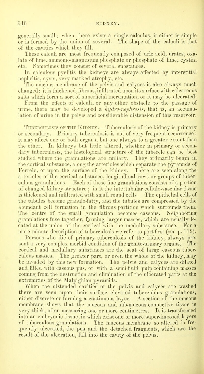 generally small; when there exists a single calculus, it either is simple or is formed by the union of several. The shape of the calculi is that of the cavities which they fill. These calculi are most frequently composed of uric acid, urates, oxa- late of lime, ammonio-magnesium phosphate or phosphate of lime, cystin, etc. Sometimes they consist of several substances. In calculous pyelitis the kidneys are always affected by interstitial nephritis, cysts, very marked atrophy, etc. The mucous membrane of the pelvis and calyces is also always much changed: it is thickened, fibrous, infiltrated upon its surface with calcareous salts which form a sort of superficial incrustation, or it may be ulcerated. From the effects of calculi, or any other obstacle to the passage of urine, there may be developed a liyclro-nephrosis^ that is, an accumu- lation of urine in the pelvis and considerable distension of this reservoir. Tuberculosis of the Kidney.—Tuberculosis of the kidney is primary or secondary. Primary tuberculosis is not of very frequent occurrence ; it may affect one or both organs, but one always to a greater extent than the other. In kidneys but little altered, whether in primary or secon- dary tuberculosis, the histological structure of the tubercle can be best studied where the granulations are miliary. They ordinarily begin in the cortical substance, along the arterioles which separate the pyramids of Ferrein, or upon the surface of the kidney. There are seen along the arterioles of the cortical substance, longitudinal rows or groups of tuber- culous granulations. Each of these fine granulations consists of a portion of changed kidney structure ; in it the intertubular cellulo-vascular tissue is thickened and infiltrated with small round cells. The epithelial cells of the tubules become granulo-fatty, and the tubules are compressed by the abundant cell formation in the fibrous partition which surrounds them. The centre of the small granulation becomes caseous. Neighboring granulations fuse together, farming larger masses, which are usually lo- cated at the union of the cortical with the medullary substance. For a more minute description of tuberculosis we refer to part first (see p. 112). Persons who die of primary tuberculosis of the kidney, always pre- sent a very complex morbid condition of the genito-urinary organs. The cortical and medullary substances are the seat of large caseous tuber- culous masses. The greater part, or even the whole of the kidney, may be invaded by this new formation. The pelvis and calyces are dilated and filled with caseous pus, or wTith a semi-fluid pulp containing masses coming from the destruction and elimination of the ulcerated parts at the extremities of the Malpighian pyramids. When the distended cavities of the pelvis and calyces are washed there are seen upon their surface elevated tuberculous granulations, either discrete or forming a continuous layer. A section of the mucous membrane shows that the mucous and sub-mucous connective tissue is very thick, often measuring one or more centimetres. It is transformed into an embryonic tissue, in which exist one or more super-imposed layers of tuberculous granulations. The mucous membrane so altered is fre- quently ulcerated, the pus and the detached fragments, which are the result of the ulceration, fall into the cavity of the pelvis.