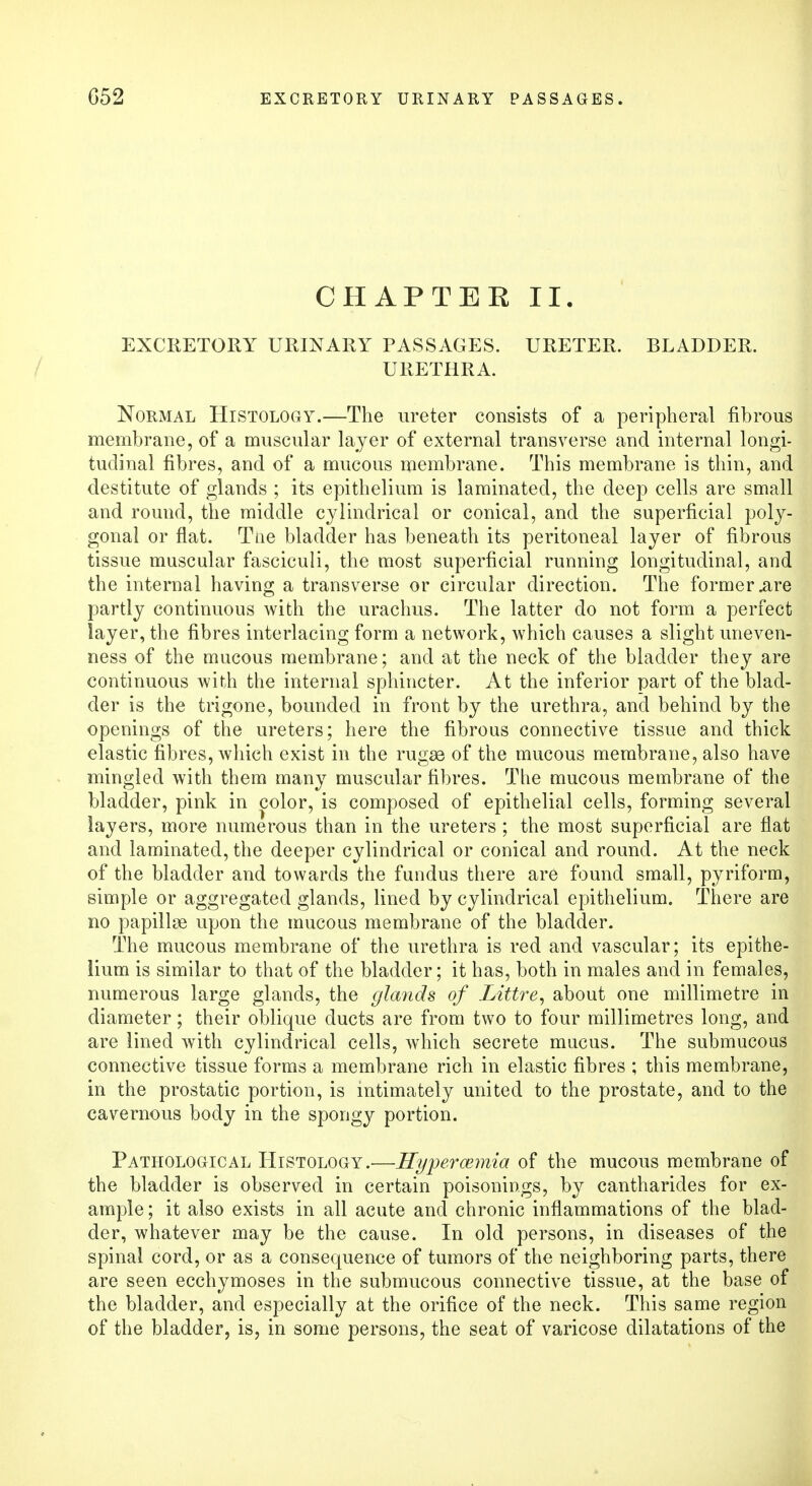 CHAPTEE II. EXCRETORY URINARY PASSAGES. URETER. BLADDER. URETHRA. Normal Histology.—The ureter consists of a peripheral fibrous membrane, of a muscular layer of external transverse and internal longi- tudinal fibres, and of a mucous membrane. This membrane is thin, and destitute of glands ; its epithelium is laminated, the deep cells are small and round, the middle cylindrical or conical, and the superficial poly- gonal or flat. Tiie bladder has beneath its peritoneal layer of fibrous tissue muscular fasciculi, the most superficial running longitudinal, and the internal having a transverse or circular direction. The former .are partly continuous with the urachus. The latter do not form a perfect layer, the fibres interlacing form a network, which causes a slight uneven- ness of the mucous membrane; and at the neck of the bladder they are continuous with the internal sphincter. At the inferior part of the blad- der is the trigone, bounded in front by the urethra, and behind by the openings of the ureters; here the fibrous connective tissue and thick elastic fibres, which exist in the rugae of the mucous membrane, also have mingled with them many muscular fibres. The mucous membrane of the bladder, pink in color, is composed of epithelial cells, forming several layers, more numerous than in the ureters ; the most superficial are flat and laminated, the deeper cylindrical or conical and round. At the neck of the bladder and towards the fundus there are found small, pyriform, simple or aggregated glands, lined by cylindrical epithelium. There are no papillae upon the mucous membrane of the bladder. The mucous membrane of the urethra is red and vascular; its epithe- lium is similar to that of the bladder; it has, both in males and in females, numerous large glands, the glands of Littre, about one millimetre in diameter; their oblique ducts are from two to four millimetres long, and are lined with cylindrical cells, which secrete mucus. The submucous connective tissue forms a membrane rich in elastic fibres ; this membrane, in the prostatic portion, is intimately united to the prostate, and to the cavernous body in the spongy portion. Pathological Histology.—Hypercernia of the mucous membrane of the bladder is observed in certain poisonings, by cantharides for ex- ample ; it also exists in all acute and chronic inflammations of the blad- der, whatever may be the cause. In old persons, in diseases of the spinal cord, or as a consequence of tumors of the neighboring parts, there are seen ecchymoses in the submucous connective tissue, at the base of the bladder, and especially at the orifice of the neck. This same region of the bladder, is, in some persons, the seat of varicose dilatations of the