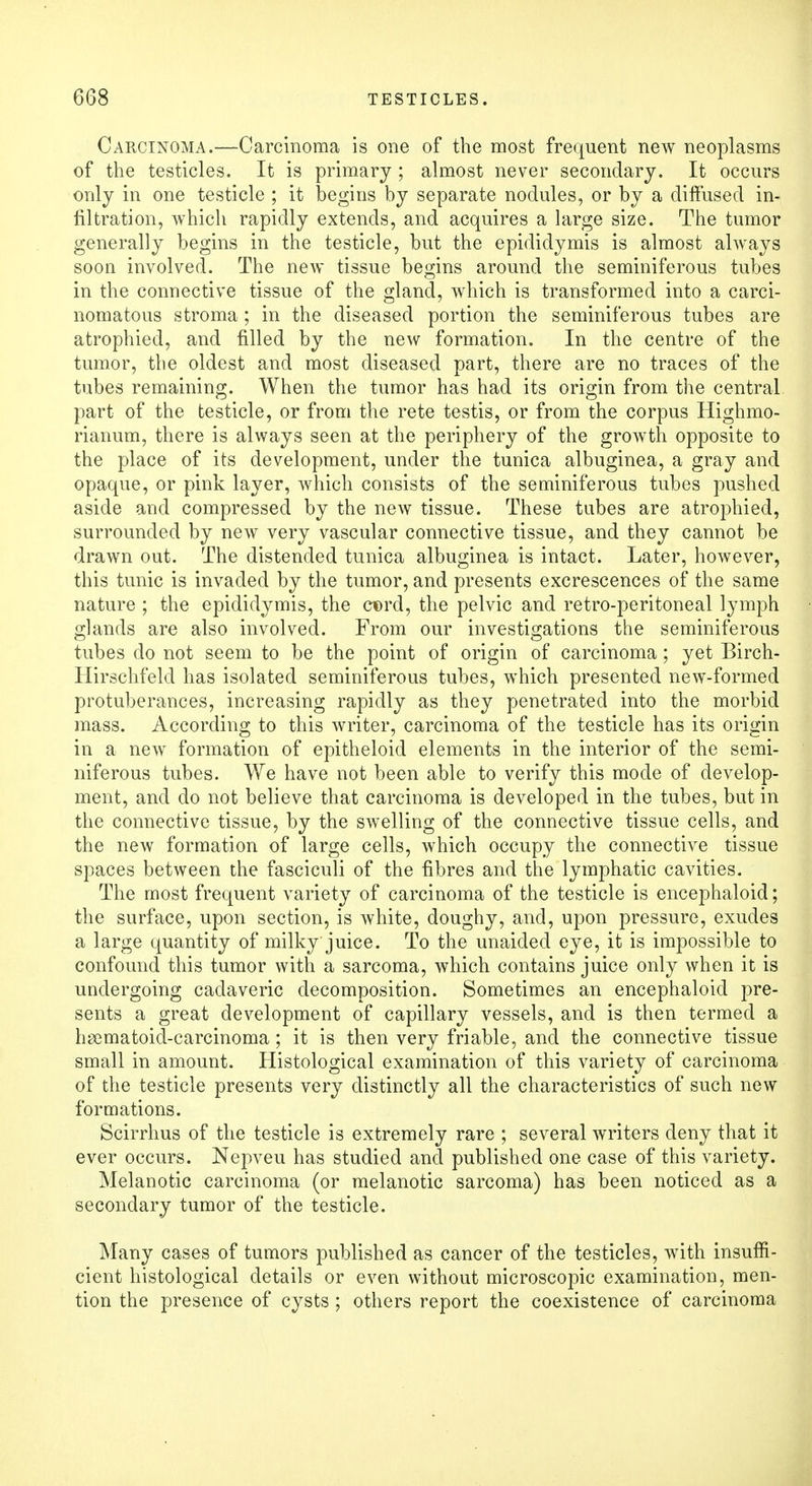 Carcinoma.—Carcinoma is one of the most frequent new neoplasms of the testicles. It is primary ; almost never secondary. It occurs only in one testicle ; it begins by separate nodules, or by a diffused in- filtration, which rapidly extends, and acquires a large size. The tumor generally begins in the testicle, but the epididymis is almost always soon involved. The new tissue begins around the seminiferous tubes in the connective tissue of the gland, which is transformed into a carci- nomatous stroma ; in the diseased portion the seminiferous tubes are atrophied, and filled by the new formation. In the centre of the tumor, the oldest and most diseased part, there are no traces of the tubes remaining. When the tumor has had its origin from the central part of the testicle, or from the rete testis, or from the corpus Highmo- rianum, there is always seen at the periphery of the growth opposite to the place of its development, under the tunica albuginea, a gray and opaque, or pink layer, which consists of the seminiferous tubes pushed aside and compressed by the new tissue. These tubes are atrophied, surrounded by new very vascular connective tissue, and they cannot be drawn out. The distended tunica albuginea is intact. Later, however, this tunic is invaded by the tumor, and presents excrescences of the same nature ; the epididymis, the ct)rd, the pelvic and retro-peritoneal lymph glands are also involved. From our investigations the seminiferous tubes do not seem to be the point of origin of carcinoma ; yet Birch- Hirschfeld has isolated seminiferous tubes, which presented new-formed protuberances, increasing rapidly as they penetrated into the morbid mass. According to this writer, carcinoma of the testicle has its origin in a new formation of epitheloid elements in the interior of the semi- niferous tubes. We have not been able to verify this mode of develop- ment, and do not believe that carcinoma is developed in the tubes, but in the connective tissue, by the swelling of the connective tissue cells, and the new formation of large cells, which occupy the connective tissue spaces between the fasciculi of the fibres and the lymphatic cavities. The most frequent variety of carcinoma of the testicle is encephaloid; the surface, upon section, is white, doughy, and, upon pressure, exudes a large quantity of milky juice. To the unaided eye, it is impossible to confound this tumor with a sarcoma, which contains juice only when it is undergoing cadaveric decomposition. Sometimes an encephaloid pre- sents a great development of capillary vessels, and is then termed a hsematoid-carcinoma; it is then very friable, and the connective tissue small in amount. Histological examination of this variety of carcinoma of the testicle presents very distinctly all the characteristics of such new formations. Scirrhus of the testicle is extremely rare ; several writers deny that it ever occurs. Nepveu has studied and published one case of this variety. Melanotic carcinoma (or melanotic sarcoma) has been noticed as a secondary tumor of the testicle. Many cases of tumors published as cancer of the testicles, with insuffi- cient histological details or even without microscopic examination, men- tion the presence of cysts ; others report the coexistence of carcinoma