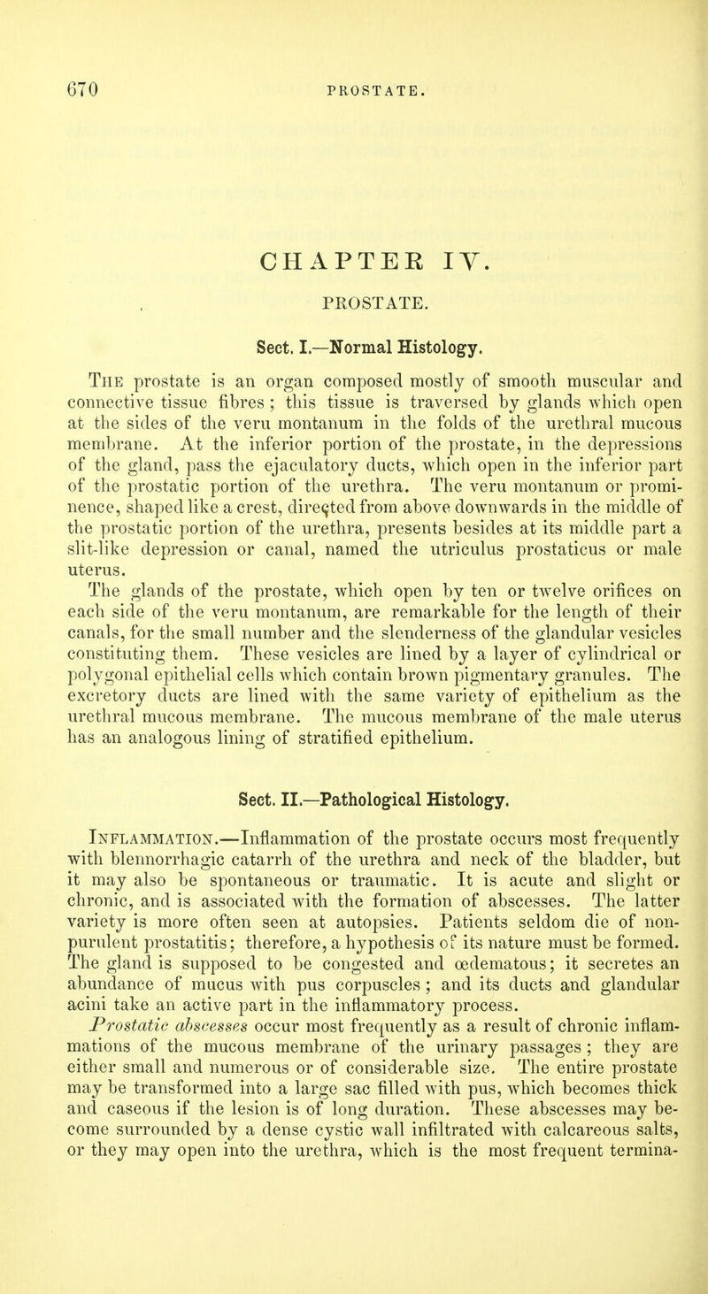 CHAPTER IY. PROSTATE. Sect. I—Normal Histology. The prostate is an organ composed mostly of smooth muscular and connective tissue fibres ; this tissue is traversed by glands which open at the sides of the veru montanum in the folds of the urethral mucous membrane. At the inferior portion of the prostate, in the depressions of the gland, pass the ejaculatory ducts, which open in the inferior part of the prostatic portion of the urethra. The veru montanum or promi- nence, shaped like a crest, directed from above downwards in the middle of the prostatic portion of the urethra, presents besides at its middle part a slit-like depression or canal, named the utriculus prostaticus or male uterus. The glands of the prostate, which open by ten or twelve orifices on each side of the veru montanum, are remarkable for the length of their canals, for the small number and the slenderness of the glandular vesicles constituting them. These vesicles are lined by a layer of cylindrical or polygonal epithelial cells which contain brown pigmentary granules. The excretory ducts are lined with the same variety of epithelium as the urethral mucous membrane. The mucous membrane of the male uterus has an analogous lining of stratified epithelium. Sect. II.—Pathological Histology. Inflammation.—Inflammation of the prostate occurs most frequently with blennorrhagic catarrh of the urethra and neck of the bladder, but it may also be spontaneous or traumatic. It is acute and slight or chronic, and is associated with the formation of abscesses. The latter variety is more often seen at autopsies. Patients seldom die of non- purulent prostatitis; therefore, a hypothesis of its nature must be formed. The gland is supposed to be congested and oedematous; it secretes an abundance of mucus with pus corpuscles ; and its ducts and glandular acini take an active part in the inflammatory process. Prostatic abscesses occur most frequently as a result of chronic inflam- mations of the mucous membrane of the urinary passages ; they are either small and numerous or of considerable size. The entire prostate may be transformed into a large sac filled with pus, which becomes thick and caseous if the lesion is of long duration. These abscesses may be- come surrounded by a dense cystic wall infiltrated with calcareous salts, or they may open into the urethra, which is the most frequent termina-