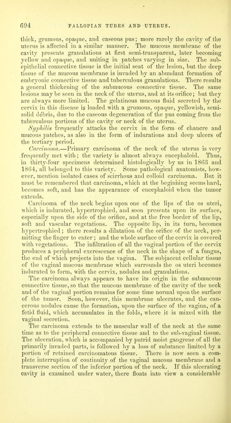 thick, grumous, opaque, and caseous pus; more rarely the cavity of the uterus is affected in a similar manner. The mucous membrane of the cavity presents granulations at first semi-transparent, later becoming yellow and opaque, and uniting in patches varying in size. The sub- epithelial connective tissue is the initial seat of the lesion, but the deep tissue of the mucous membrane is invaded by an abundant formation of embryonic connective tissue and tuberculous granulations. There results a general thickening of the submucous connective tissue. The same lesions maybe seen in the neck of the uterus, and at its orifice; but they are always more limited. The gelatinous mucous fluid secreted by the cervix in this disease is loaded with a grumous, opaque, yellowish, semi- solid debris, due to the caseous degeneration of the pus coming from the tuberculous portions of the cavity or neck of the uterus. Syphilis frequently attacks the cervix in the form of chancre and mucous patches, as also in the form of indurations and deep ulcers of the tertiary period. Carcinoma.—Primary carcinoma of the neck of the uterus is very .frequently met with; the variety is almost always encephaloid. Thus, in thirty-four specimens determined histologically by us in 1863 and 1864, all belonged to this variety. Some pathological anatomists, how- ever, mention isolated cases of scirrhous and colloid carcinoma. But it must be remembered that carcinoma, which at the beginning seems hard, becomes soft, and has the appearance of encephaloid when the tumor extends. Carcinoma of the neck begins upon one of the lips of the os uteri, which is indurated, hypertrophied, and soon presents upon its surface, especially upon the side of the orifice, and at the free border of the lip, soft and vascular vegetations. The opposite lip, in its turn, becomes hypertrophied; there results a dilatation of the orifice of the neck, per- mitting the finger to enter ; and the whole surface of the cervix is covered with vegetations. The infiltration of all the vaginal portion of the cervix produces a peripheral excrescence of the neck in the shape of a fungus, the end of which projects into the vagina. The subjacent cellular tissue of the vaginal mucous membrane which surrounds the os uteri becomes indurated to form, with the cervix, nodules and granulations. The carcinoma always appears to have its origin in the submucous connective tissue, so that the mucous membrane of the cavity of the neck and of the vaginal portion remains for some time normal upon the surface of the tumor. Soon, however, this membrane ulcerates, and the can- cerous nodules cause the formation, upon the surface of the vagina, of a fetid fluid, which accumulates in the folds, where it is mixed with the vaginal secretion. The carcinoma extends to the muscular wall of the neck at the same time as to the peripheral connective tissue and to the sub-vaginal tissue. The ulceration, which is accompanied by putrid moist gangrene of all the primarily invaded parts, is followed by a loss of substance limited by a portion of retained carcinomatous tissue. There is now seen a com- plete interruption of continuity of the vaginal mucous membrane and a transverse section of the inferior portion of the neck. If this ulcerating cavity is examined under water, there floats into view a considerable