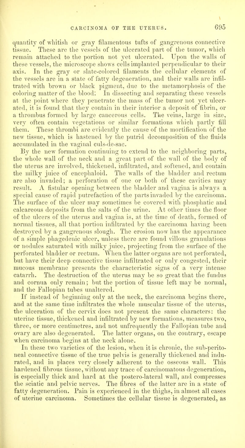 \ CARCINOMA OF THE UTERUS. 695 quantity of whitish or gray filamentous tufts of gangrenous connective tissue. These are the vessels of the ulcerated part of the tumor, which remain attached to the portion not yet ulcerated. Upon the walls of these vessels, the microscope shows cells implanted perpendicular to their axis. In the gray or slate-colored filaments the cellular elements of the vessels are in a state of fatty degeneration, and their walls are infil- trated with brown or black pigment, due to the metamorphosis of the coloring matter of the blood: In dissecting and separating these vessels at the point where they penetrate the mass of the tumor not yet ulcer- ated, it is found that they contain in their interior a deposit of fibrin, or a thrombus formed by large cancerous cells. The veins, large in size, very often contain vegetations or similar formations which partly fill them. These thrombi are evidently the cause of the mortification of the new tissue, which is hastened by the putrid decomposition of the fluids accumulated in the vaginal culs-de-sac. By the new formation continuing to extend to the neighboring parts, the whole wall of the neck and a great part of the wall of the body of the uterus are involved, thickened, infiltrated, and softened, and contain the milky juice of encephaloid. The walls of the bladder and rectum are also invaded; a perforation of one or both of these cavities may result. A fistular opening between the bladder and vagina is always a special cause of rapid putrefaction of the parts invaded by the carcinoma. The surface of the ulcer may sometimes be covered with phosphatic and calcareous deposits from the salts of the urine. At other times the floor of the ulcers of the uterus and vagina is, at the time of death, formed of normal tissues, all that portion infiltrated by the carcinoma having been destroyed by a gangrenous slough. The erosion now has the appearance of a simple phagedenic ulcer, unless there are found villous granulations or nodules saturated with milky juice, projecting from the surface of the perforated bladder or rectum. When the latter organs are not perforated, but have their deep connective tissue infiltrated or only congested, their mucous membrane presents the characteristic signs of a very intense catarrh. The destruction of the uterus may be so great that the fundus and cornua only remain; but the portion of tissue left may be normal, and the Fallopian tubes unaltered. If instead of beginning only at the neck, the carcinoma begins there, and at the same time infiltrates the whole muscular tissue of the uterus, the ulceration of the cervix does not present the same characters: the uterine tissue, thickened and infiltrated by new formations, measures two, three, or more centimetres, and not unfrequently the Fallopian tube and ovary are also degenerated. The latter organs, on the contrary, escape when carcinoma begins at the neck alone. In these two varieties of the lesion, when it is chronic, the sub-perito- neal connective tissue of the true pelvis is generally thickened and indu- rated, and in places very closely adherent to the osseous wall. This hardened fibrous tissue, without any trace of carcinomatous degeneration, is especially thick and hard at the postero-lateral wall, and compresses the sciatic and pelvic nerves. The fibres of the latter are in a state of fatty degeneration. Pain is experienced in the thighs, in almost all cases of uterine carcinoma. Sometimes the cellular tissue is degenerated, as