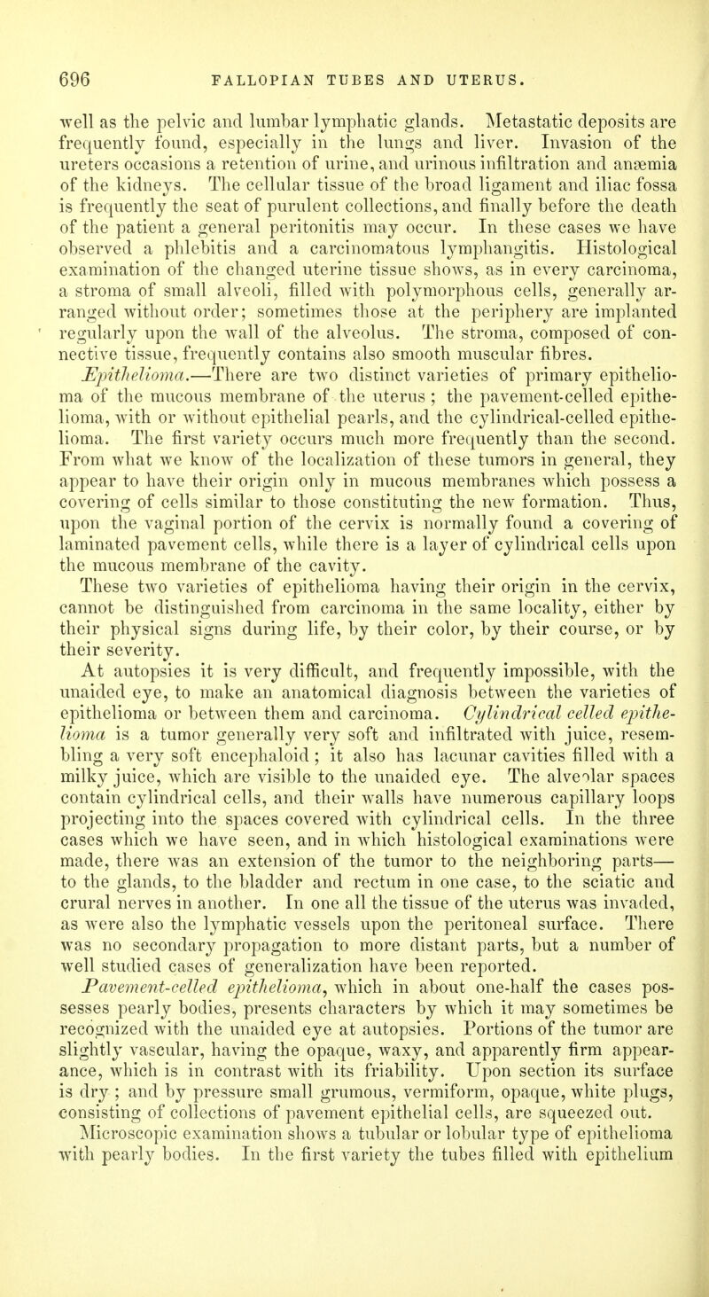 well as the pelvic and lumbar lymphatic glands. Metastatic deposits are frequently found, especially in the lungs and liver. Invasion of the ureters occasions a retention of urine, and urinous infiltration and anaemia of the kidneys. The cellular tissue of the broad ligament and iliac fossa is frequently the seat of purulent collections, and finally before the death of the patient a general peritonitis may occur. In these cases we have observed a phlebitis and a carcinomatous lymphangitis. Histological examination of the changed uterine tissue shows, as in every carcinoma, a stroma of small alveoli, filled with polymorphous cells, generally ar- ranged without order; sometimes those at the periphery are implanted regularly upon the wall of the alveolus. The stroma, composed of con- nective tissue, frequently contains also smooth muscular fibres. Epithelioma.—There are two distinct varieties of primary epithelio- ma of the mucous membrane of the uterus ; the pavement-celled epithe- lioma, with or without epithelial pearls, and the cylindrical-celled epithe- lioma. The first variety occurs much more frequently than the second. From what we know of the localization of these tumors in general, they appear to have their origin only in mucous membranes which possess a covering of cells similar to those constituting the new formation. Thus, upon the vaginal portion of the cervix is normally found a covering of laminated pavement cells, while there is a layer of cylindrical cells upon the mucous membrane of the cavity. These two varieties of epithelioma having their origin in the cervix, cannot be distinguished from carcinoma in the same locality, either by their physical signs during life, by their color, by their course, or by their severity. At autopsies it is very difficult, and frequently impossible, with the unaided eye, to make an anatomical diagnosis between the varieties of epithelioma or between them and carcinoma. Cylindrical celled epithe- lioma is a tumor generally very soft and infiltrated with juice, resem- bling a very soft encephaloid ; it also has lacunar cavities filled with a milky juice, which are visible to the unaided eye. The alveolar spaces contain cylindrical cells, and their walls have numerous capillary loops projecting into the spaces covered with cylindrical cells. In the three cases which we have seen, and in which histological examinations were made, there was an extension of the tumor to the neighboring parts— to the glands, to the bladder and rectum in one case, to the sciatic and crural nerves in another. In one all the tissue of the uterus was invaded, as were also the lymphatic vessels upon the peritoneal surface. There was no secondary propagation to more distant parts, but a number of well studied cases of generalization have been reported. Pavement-celled epithelioma, which in about one-half the cases pos- sesses pearly bodies, presents characters by which it may sometimes be recognized with the unaided eye at autopsies. Portions of the tumor are slightly vascular, having the opaque, waxy, and apparently firm appear- ance, which is in contrast with its friability. Upon section its surface is dry ; and by pressure small grumous, vermiform, opaque, white plugs, consisting of collections of pavement epithelial cells, are squeezed out. Microscopic examination shows a tubular or lobular type of epithelioma with pearly bodies. In the first variety the tubes filled with epithelium