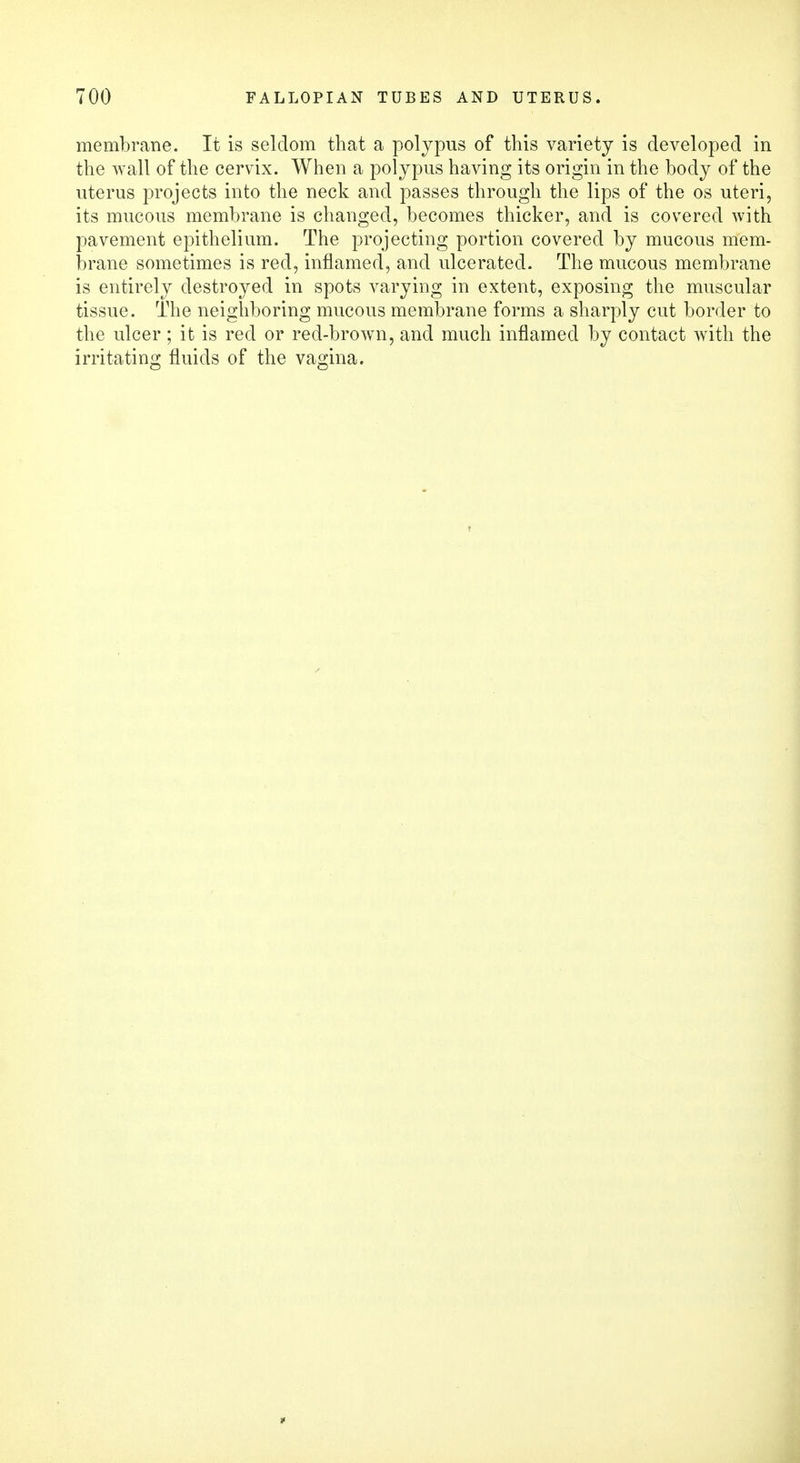 membrane. It is seldom that a polypus of this variety is developed in the wall of the cervix. When a polypus having its origin in the body of the uterus projects into the neck and passes through the lips of the os uteri, its mucous membrane is changed, becomes thicker, and is covered with pavement epithelium. The projecting portion covered by mucous mem- brane sometimes is red, inflamed, and ulcerated. The mucous membrane is entirely destroyed in spots varying in extent, exposing the muscular tissue. The neighboring mucous membrane forms a sharply cut border to the ulcer; it is red or red-brown, and much inflamed by contact with the irritating fluids of the vagina.