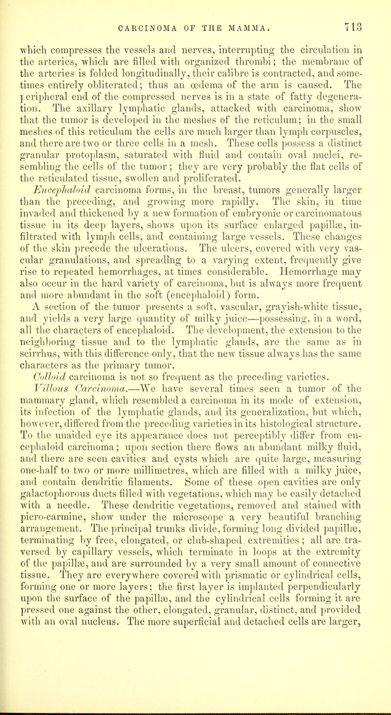 which compresses the vessels and nerves, interrupting the circulation in the arteries, which are filled with organized thrombi; the membrane of the arteries is folded longitudinally, their calibre is contracted, and some- times entirely obliterated; thus an oedema of the arm is caused. The peripheral end of the compressed nerves is in a state of fatty degenera- tion. The axillary lymphatic glands, attacked with carcinoma, show that the tumor is developed in the meshes of the reticulum; in the small meshes of this reticulum the cells are much larger than lymph corpuscles, and there are two or three cells in a mesh. These cells possess a distinct granular protoplasm, saturated with fluid and contain oval nuclei, re- sembling the cells of the tumor; they are very probably the flat cells of the reticulated tissue, swollen and proliferated. Enceplialoid carcinoma forms, in the breast, tumors generally larger than the preceding, and growing more rapidly. The skin, in time invaded and thickened by a new formation of embryonic or carcinomatous tissue in its deep layers, shows upon its surface enlarged papillae, in- filtrated with lymph cells, and containing large vessels. These changes of the skin precede the ulcerations. The ulcers, covered with very vas- cular granulations, and spreading to a varying extent, frequently give rise to repeated hemorrhages, at times considerable. Hemorrhage may also occur in the hard variety of carcinoma, but is always more frequent and more abundant in the soft (encephaloid) form. A section of the tumor presents a soft, vascular, grayish-wThite tissue, and yields a very large quantity of milky juice—possessing, in a word, all the characters of encephaloid. The development, the extension to the neighboring tissue and to the lymphatic glands, are the same as in scirrhus, with this difference only, that the new tissue always has the same characters as the primary tumor. Colloid carcinoma is not so frequent as the preceding varieties. Villous Carcinoma.—We have several times seen a tumor of the mammary gland, which resembled a carcinoma in its mode of extension, its infection of the lymphatic glands, and its generalization, but which, however, differed from the preceding varieties in its histological structure. To the unaided eye its appearance does not perceptibly differ from en- cephaloid carcinoma; upon section there flows an abundant milky fluid, and there are seen cavities and cysts which are quite large, measuring one-half to two or more millimetres, which are filled with a milky juice, and contain dendritic filaments. Some of these open cavities are only galactophorous ducts filled with vegetations, which may be easily detached with a needle. These dendritic vegetations, removed and stained with picro-carmine, show under the microscope a very beautiful branching arrangement. The principal trunks divide, forming long divided papillae, terminating by free, elongated, or club-shaped extremities ; all are tra- versed by capillary vessels, which terminate in loops at the extremity of the papillae, and are surrounded by a very small amount of connective tissue. They are everywhere covered with prismatic or cylindrical cells, forming one or more layers; the first layer is implanted perpendicularly upon the surface of the papillae, and the cylindrical cells forming it are pressed one against the other, elongated, granular, distinct, and provided with an oval nucleus. The more superficial and detached cells are larger,