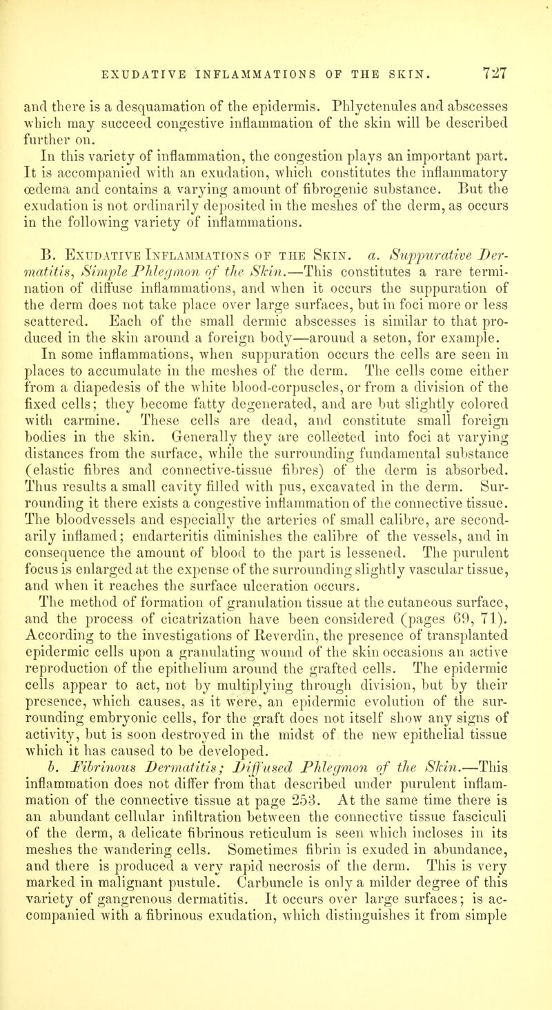 and there is a desquamation of the epidermis. Phlyctenules and abscesses which may succeed congestive inflammation of the skin will be described further on. In this variety of inflammation, the congestion plays an important part. It is accompanied with an exudation, which constitutes the inflammatory oedema and contains a varying amount of fibrogenic substance. But the exudation is not ordinarily deposited in the meshes of the derm, as occurs in the following variety of inflammations. B. Exudative Inflammations of the Skin. a. Suppurative Der- matitis, Simple Phlegmon of the Skin.—This constitutes a rare termi- nation of diffuse inflammations, and when it occurs the suppuration of the derm does not take place over large surfaces, but in foci more or less scattered. Each of the small dermic abscesses is similar to that pro- duced in the skin around a foreign body—around a seton, for example. In some inflammations, when suppuration occurs the cells are seen in places to accumulate in the meshes of the derm. The cells come either from a diapeclesis of the white blood-corpuscles, or from a division of the fixed cells; they become fatty degenerated, and are but slightly colored with carmine. These cells are dead, and constitute small foreign bodies in the skin. Generally they are collected into foci at varying distances from the surface, while the surrounding fundamental substance (elastic fibres and connective-tissue fibres) of the derm is absorbed. Thus results a small cavity filled with pus, excavated in the derm. Sur- rounding it there exists a congestive inflammation of the connective tissue. The bloodvessels and especially the arteries of small calibre, are second- arily inflamed; endarteritis diminishes the calibre of the vessels, and in consequence the amount of blood to the part is lessened. The purulent focus is enlarged at the expense of the surrounding slightly vascular tissue, and when it reaches the surface ulceration occurs. The method of formation of granulation tissue at the cutaneous surface, and the process of cicatrization have been considered (pages 69, 71). According to the investigations of Reverdin, the presence of transplanted epidermic cells upon a granulating wound of the skin occasions an active reproduction of the epithelium around the grafted cells. The epidermic cells appear to act, not by multiplying through division, but by their presence, which causes, as it were, an epidermic evolution of the sur- rounding embryonic cells, for the graft does not itself show any signs of activity, but is soon destroyed in the midst of the new epithelial tissue which it has caused to be developed. b. Fibrinous Dermatitis; Diffused Phlegmon of the Skin.—This inflammation does not differ from that described under purulent inflam- mation of the connective tissue at page 253. At the same time there is an abundant cellular infiltration between the connective tissue fasciculi of the derm, a delicate fibrinous reticulum is seen which incloses in its meshes the wandering cells. Sometimes fibrin is exuded in abundance, and there is produced a very rapid necrosis of the derm. This is very marked in malignant pustule. Carbuncle is only a milder degree of this variety of gangrenous dermatitis. It occurs over large surfaces; is ac- companied with a fibrinous exudation, which distinguishes it from simple