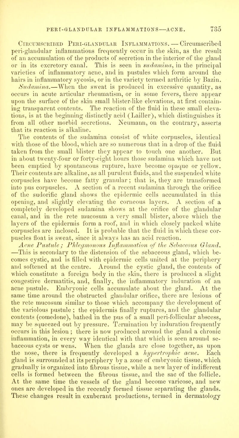 Circumscribed Peri-glandular Inflammations. — Circumscribed peri-glandular inflammations frequently occur in the skin, as the result of an accumulation of the products of secretion in the interior of the gland or in its excretory canal. This is seen in sudamina, in the principal varieties of inflammatory acne, and in pustules which form around the hairs in inflammatory sycosis, or in the variety termed arthritic by Bazin. Sudamina.—When the sweat is produced in excessive quantity, as occurs in acute articular rheumatism, or in some fevers, there appear upon the surface of the skin small blister-like elevations, at first contain- ing transparent contents. The reaction of the fluid in these small eleva- tions, is at the beginning distinctly acid (Lailler), which distinguishes it from all other morbid secretions. Neumann, on the contrary, asserts that its reaction is alkaline. The contents of the sudamina consist of white corpuscles, identical with those of the blood, which are so numerous that in a drop of the fluid taken from the small blister they appear to touch one another. But in about twenty-four or forty-eight hours those sudamina which have not been emptied by spontaneous rupture, have become opaque or yellow. Their contents are alkaline, as all purulent fluids, and the suspended white corpuscles have become fatty granular; that is, they are transformed into pus corpuscles. A section of a recent sudamina through the orifice of the sudorific gland shows the epidermic cells accumulated in this opening, and slightly elevating the corneous layers. A section of a completely developed sudamina shows at the orifice of the glandular canal, and in the rete mucosum a very small blister, above which the layers of the epidermis form a roof, and in which closely packed white corpuscles are inclosed. It is probable that the fluid in which these cor- puscles float is sweat, since it always has an acid reaction. Acne Pustule ; Phlegmonous Inflammation of the Sebaceous Grland. —This is secondary to the distension of the sebaceous gland, which be- comes cystic, and is filled with epidermic cells united at the periphery and softened at the centre. Around the cystic gland, the contents of which constitute a foreign body in the skin, there is produced a slight congestive dermatitis, and, finally, the inflammatory induration of an acne pustule. Embryonic cells accumulate about the gland. At the same time around the obstructed glandular orifice, there are lesions of the rete mucosum similar to those which accompany the development of the variolous pustule ; the epidermis finally ruptures, and the glandular contents (comedone), bathed in the pus of a small peri-follicular abscess, may be squeezed out by pressure. Termination by induration frequently occurs in this lesion ; there is now produced around the gland a chronic inflammation, in every way identical with that which is seen around se- baceous cysts or wens. When the glands are close together, as upon the nose, there is frequently developed a hypertrophic acne. Each gland is surrounded at its periphery by a zone of embryonic tissue, which gradually is organized into fibrous tissue, while a new layer of indifferent cells is formed between the fibrous tissue, and the sac of the follicle. At the same time the vessels of the gland become varicose, and new ones are developed in the recently formed tissue separating the glands. These changes result in exuberant productions, termed in dermatology