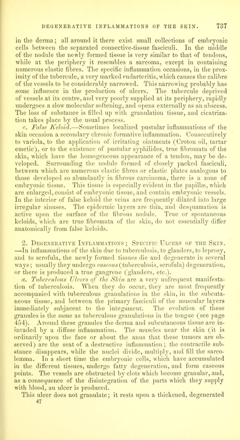 in the derma; all around it there exist small collections of embryonic cells between the separated connective-tissue fasciculi. In the middle of the nodule the newly formed tissue is very similar to that of tendons, while at the periphery it resembles a sarcoma, except in containing numerous elastic fibres. The specific inflammation occasions, in the prox- imity of the tubercule, a very marked endarteritis, which causes the calibre of the vessels to be considerably narrowed. This narrowing probably has some influence in the production of ulcers. The tubercule deprived of vessels at its centre, and very poorly supplied at its periphery, rapidly undergoes a slowr molecular softening, and opens externally as an abscess. The loss of substance is filled up with granulation tissue, and cicatriza- tion takes place by the usual process. c. False Keloid.—Sometimes localized pustular inflammations of the skin occasion a secondary chronic formative inflammation. Consecutively to variola, to the application of irritating ointments (Croton oil, tartar emetic), or to the existence of pustular syphilides, true fibromata of the skin, which have the homogeneous appearance of a tendon, may be de- veloped. Surrounding the nodule formed of closely packed fasciculi, between which are numerous elastic fibres or elastic plates analogous to those developed so abundantly in fibrous carcinoma, there is a zone of embryonic tissue. This tissue is especially evident in the papillae, which are enlarged, consist of embryonic tissue, and contain embryonic vessels. In the interior of false keloid the veins are frequently dilated into large irregular sinuses. The epidermic layers are thin, and desquamation is active upon the surface of the fibrous nodule. True or spontaneous keloids, which are true fibromata of the skin, do not essentially differ anatomically from false keloids. 2. Degenerative Inflammations ; Specific Ulcers of the Skin. —In inflammations of the skin due to tuberculosis, to glanders, to leprosy, and to scrofula, the newly formed tissues die and degenerate in several ways ; usually they undergo caseous (tuberculosis, scrofula) degeneration, or there is produced a true gangrene (glanders, etc.). a. Tuberculous Ulcers of the Skin are a very unfrequent manifesta- tion of tuberculosis. When they do occur, they are most frequently accompanied with tuberculous granulations in the skin, in the subcuta- neous tissue, and between the primary fasciculi of the muscular layers immediately subjacent to the integument. The evolution of these granules is the same as tuberculous granulations in the tongue (see page 454). Around these granules the derma and subcutaneous tissue are in- invaded by a diffuse inflammation. The muscles near the skin (it is ordinarily upon the face or about the anus that these tumors are ob- served) are the seat of a destructive inflammation; the contractile sub- stance disappears, while the nuclei divide, multiply, and fill the sarco- lemma. In a short time the embryonic cells, which have accumulated in the different tissues, undergo fatty degeneration, and form caseous points. The vessels are obstructed by clots which become granular, and, as a consequence of the disintegration of the parts which they supply with blood, an ulcer is produced. This ulcer does not granulate; it rests upon a thickened, degenerated 47