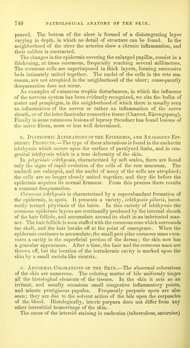 pearecl. The bottom of the ulcer is formed of a disintegrating layer varying in depth, in which no detail of structure can be found. In the neighborhood of the ulcer the arteries show a chronic inflammation, and their calibre is contracted. The changes in the epidermis covering the enlarged papillae, consist in a thickening, at times enormous, frequently reaching several millimetres. The corneous cells are superimposed in thick layers, forming successive beds intimately united together. The nuclei of the cells in the rete mu- cosum, are not atrophied in the neighborhood of the ulcer; consequently desquamation does not occur. As examples of cutaneous trophic disturbances, in which the influence of the nervous system has been evidently recognized, we cite the bullae of zoster and pemphigus, in the neighborhood of which there is usually seen an inflammation of the nerves or rather an inflammation of the nerve sheath, or of the inter-fascicular connective tissue (Charcot, Barengspung). Finally in some cutaneous lesions of leprosy Steudner has found lesions of the nerve fibres, more or less Avell determined. b. Dystrophic Alterations of the Epidermis, and Analogous Epi- dermic Products.—The type of these alterations is found in the cachectic ichthyosis which occurs upon the surface of paralyzed limbs, and in con- genital ichthyosis which is a true deformity of the skin. In intyriasic ichthyosis, characterized by soft scales, there are found only the signs of rapid evolution of the cells of the rete mucosum. The nucleoli are enlarged, and the nuclei of many of the cells are atrophied; the cells are no longer closely united together, and they die before the epidermis acquires its normal firmness. From this process there results a constant desquamation. Corneous ichthyosis is characterized by a superabundant formation of the epidermis, in spots. It presents a variety, ichthyosis pilaris, incor- rectly termed pityriasis of the hairs. In this variety of ichthyosis the corneous epidermic layers are continually produced by the internal sheath of the hair follicle, and accumulate around its shaft in an imbricated man- ner. The hair follicle is soon stuffed with the corneous cone which surrounds trie shaft, and the hair breaks off at the point of emergence. When the epidermis continues to accumulate,the small peri-pilar corneous mass exca- vates a cavity in the superficial portion of the derma; the skin now has a granular appearance. After a time, the hair and the corneous mass are thrown off, but the location of the intradermic cavity is marked upon the skin by a small variola-like cicatrix. c. Abnormal Colorations of the Skin.—The abnormal colorations of the skin are numerous. The coloring matter of bile uniformly tinges all the histological elements of the tissues. In the skin it acts as an irritant, and usually occasions small congestive inflammatory points, and minute pruriginous papules. Frequently purpuric spots are also seen; they are due to the solvent action of the bile upon the corpuscles of the blood. Histologically, icteric purpura does not differ from any other interstitial hemorrhage of the skin. The cause of the icteroid staining in cachexias (tuberculous, saturnine)