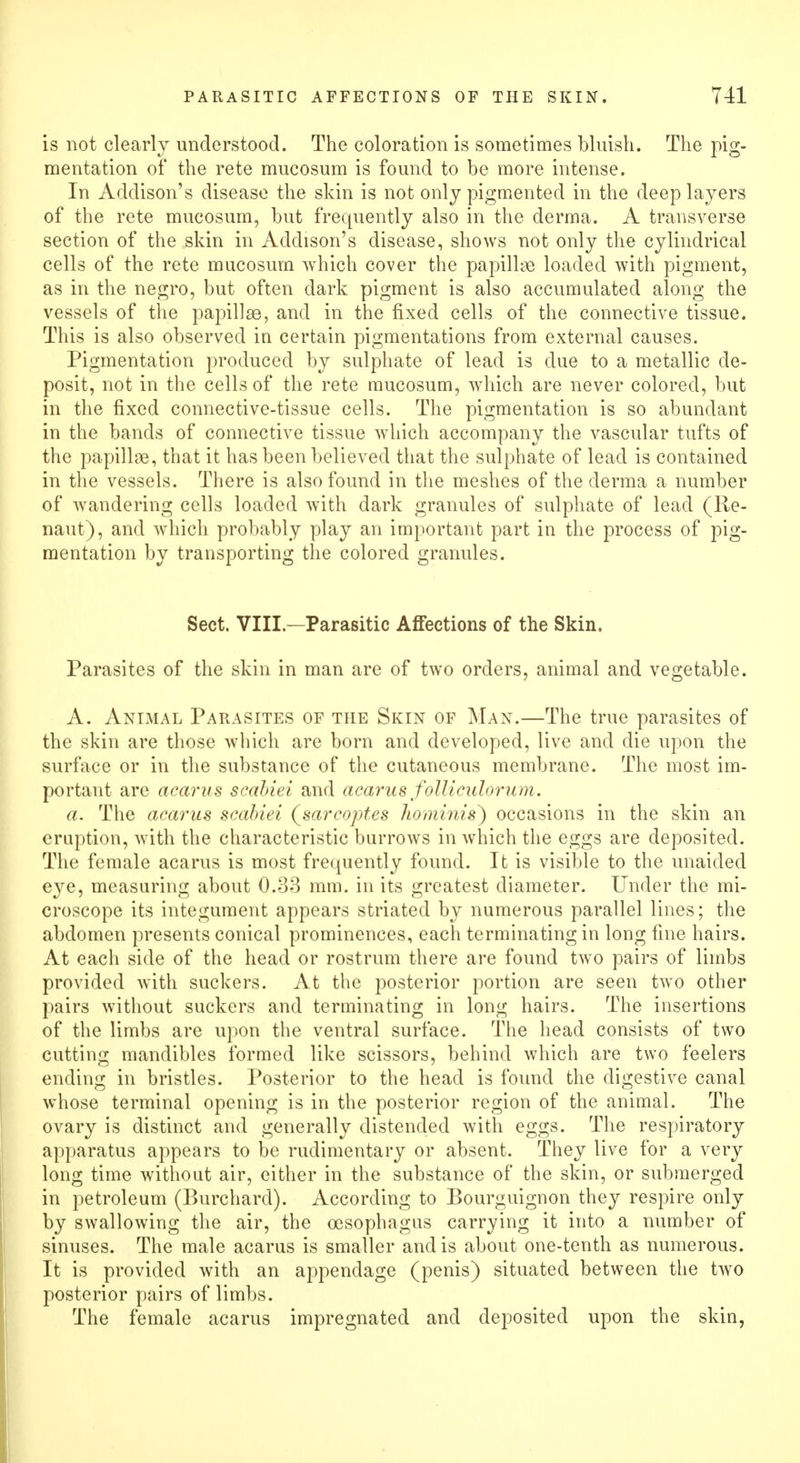 is not clearly understood. The coloration is sometimes bluish. The pig- mentation of the rete mucosum is found to be more intense. In Addison's disease the skin is not only pigmented in the deep layers of the rete mucosum, but frequently also in the derma. A transverse section of the skin in Addison's disease, shows not only the cylindrical cells of the rete mucosum which cover the papillae loaded with pigment, as in the negro, but often dark pigment is also accumulated along the vessels of the papillae, and in the fixed cells of the connective tissue. This is also observed in certain pigmentations from external causes. Pigmentation produced by sulphate of lead is due to a metallic de- posit, not in the cells of the rete mucosum, which are never colored, but in the fixed connective-tissue cells. The pigmentation is so abundant in the bands of connective tissue which accompany the vascular tufts of the papillae, that it has been believed that the sulphate of lead is contained in the vessels. There is also found in the meshes of the derma a number of wandering cells loaded with dark granules of sulphate of lead (Re- naut), and which probably play an important part in the process of pig- mentation by transporting the colored granules. Sect. VIII—Parasitic Affections of the Skin. Parasites of the skin in man are of two orders, animal and vegetable. A. Animal Parasites of the Skin of Man.—The true parasites of the skin are those which are born and developed, live and die upon the surface or in the substance of the cutaneous membrane. The most im- portant are acarus scabiei and acarus folliculorum. a. The acarus scabiei (sarcoptes hominis) occasions in the skin an eruption, with the characteristic burrows in which the eggs are deposited. The female acarus is most frequently found. It is visible to the unaided eye, measuring about 0.33 mm. in its greatest diameter. Under the mi- croscope its integument appears striated by numerous parallel lines; the abdomen presents conical prominences, each terminating in long fine hairs. At each side of the head or rostrum there are found two pairs of limbs provided with suckers. At the posterior portion are seen two other pairs without suckers and terminating in long hairs. The insertions of the limbs are upon the ventral surface. The head consists of two cutting mandibles formed like scissors, behind which are two feelers ending in bristles. Posterior to the head is found the digestive canal whose terminal opening is in the posterior region of the animal. The ovary is distinct and generally distended with eggs. The respiratory apparatus appears to be rudimentary or absent. They live for a very long time without air, either in the substance of the skin, or submerged in petroleum (Burchard). According to Bourguignon they respire only by swallowing the air, the oesophagus carrying it into a number of sinuses. The male acarus is smaller and is about one-tenth as numerous. It is provided with an appendage (penis) situated between the two posterior pairs of limbs. The female acarus impregnated and deposited upon the skin,