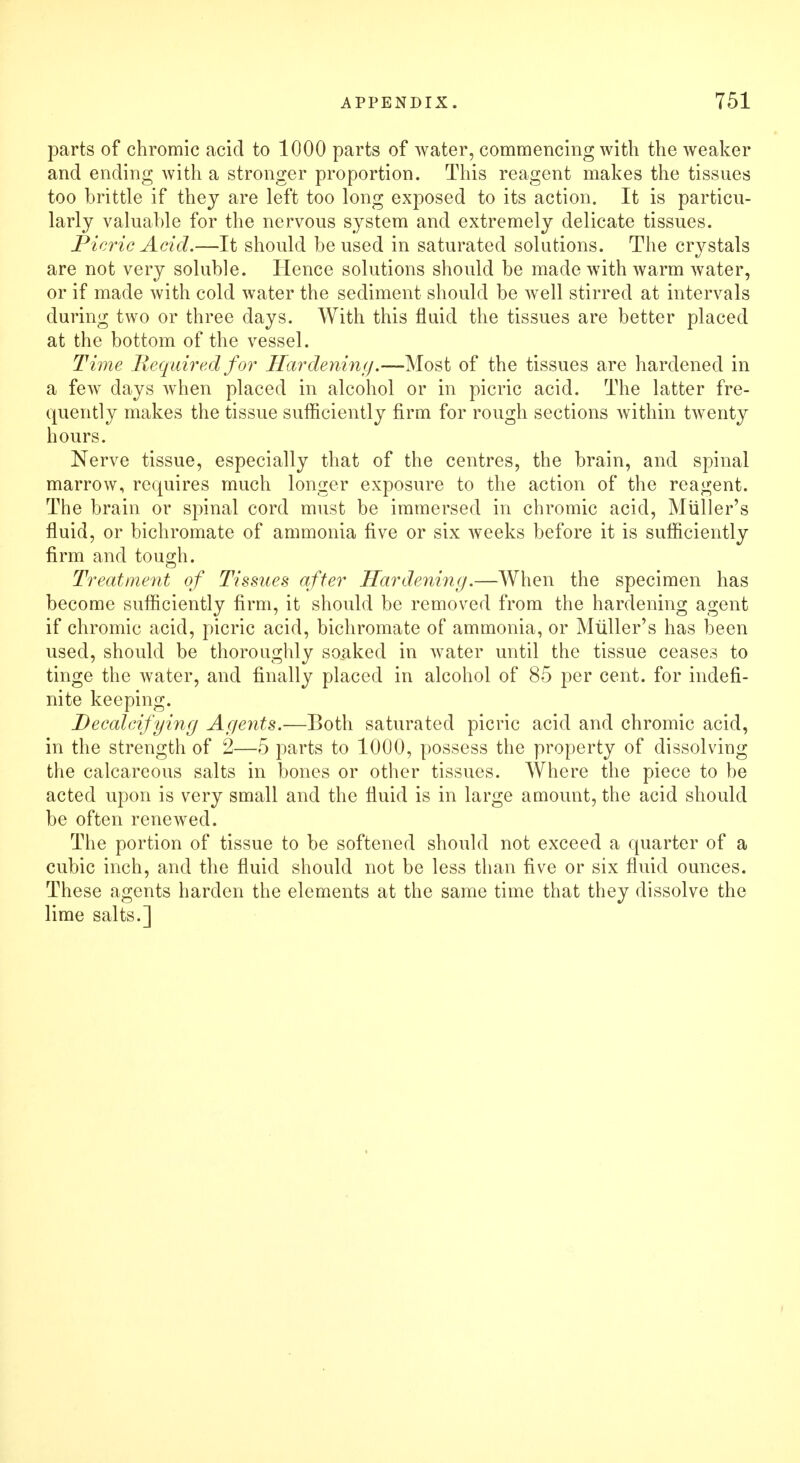 parts of chromic acid to 1000 parts of water, commencing with the weaker and ending with a stronger proportion. This reagent makes the tissues too brittle if they are left too long exposed to its action. It is particu- larly valuable for the nervous system and extremely delicate tissues. Picric Acid.—It should be used in saturated solutions. The crystals are not very soluble. Hence solutions should be made with warm water, or if made with cold water the sediment should be well stirred at intervals during two or three days. With this fluid the tissues are better placed at the bottom of the vessel. Time Required for Hardening.—Most of the tissues are hardened in a few days when placed in alcohol or in picric acid. The latter fre- quently makes the tissue sufficiently firm for rough sections Avithin twenty hours. Nerve tissue, especially that of the centres, the brain, and spinal marrow, requires much longer exposure to the action of the reagent. The brain or spinal cord must be immersed in chromic acid, Muller's fluid, or bichromate of ammonia five or six weeks before it is sufficiently firm and tough. Treatment of Tissues after Hardening.—When the specimen has become sufficiently firm, it should be removed from the hardening agent if chromic acid, picric acid, bichromate of ammonia, or Muller's has been used, should be thoroughly soaked in water until the tissue ceases to tinge the water, and finally placed in alcohol of 85 per cent, for indefi- nite keeping. Decalcifying Agents.—Both saturated picric acid and chromic acid, in the strength of 2—5 parts to 1000, possess the property of dissolving the calcareous salts in bones or other tissues. Where the piece to be acted upon is very small and the fluid is in large amount, the acid should be often renewed. The portion of tissue to be softened should not exceed a quarter of a cubic inch, and the fluid should not be less than five or six fluid ounces. These agents harden the elements at the same time that they dissolve the lime salts.]