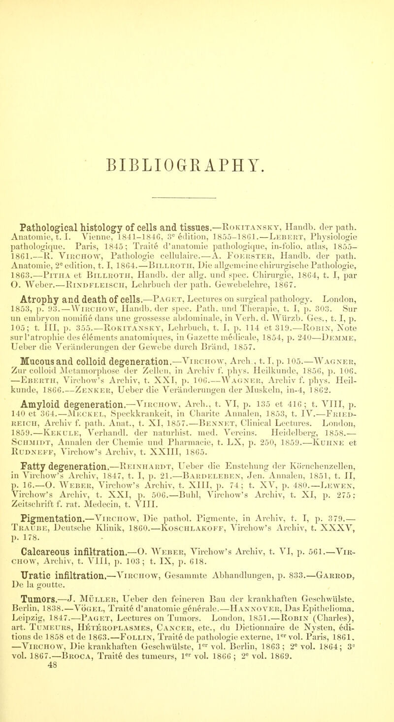 BIBLIOGRAPHY. Pathological histology of cells and tissues.—Rokitansky, Handb. der path. Anatomic, t. I. Vienne, 1841-1846, 3e edition, 1855-1861.—Leb-ert, Physiologic pathologiopie. Paris, 1845; Traite d'anatomic pathologique, in-folio, atlas, 1855- 1.861.—R. Virchow, Pathologie cellulaire.—A. Foerster, Handb. der path. Anatomie, 2e edition, 1.1, 1864.—Billroth, Die allgemeine chirurgische Pathologie, 1863.—Pitha ct Billroth, Handb. der allg. und spec. Chirurgie, 1864, t. I, par O. Weber.—Rindfleisch, Lehrbuch der path. Gewebelehre, 1867. Atrophy and death Of cells.—Paget, Lectures on surgical pathology. London, 1853, p. 93.—Wirchow, Handb. der spec. Path, und Therapie, t. I, p. 303. Sur un embryon nomine dans une grossesse abdominale, in Verh. d. Wurzb. Ges., t. I, p. 105; t. Ill, p. 355.—Rokitansky, Lehrbuch, t. I, p. 114 et 319.—Robin, Note sur l'atrophie des elements anatomiques, in Gazette medieale, 1854, p. 240—Demme, Ueber die Veranderungen der Gewebe durch Brand, 1857. Mucous and colloid degeneration.—Virchow, Arch., 1.1, p. 105.—Wagner, Zur colloid Metamorphose der Zellen, in Archiv f. phys. Hcilkunde, 1856, p. 106. —Eberth, Virchow's Archiv, t. XXI, p. 106.—Wagner, Archiv f. phys. Heil- kunde, 1866.—Zenker, Ueber die Veranderungen der Muskeln, in-4, 18*62. Amyloid degeneration.—Virchow, Arch., t. VI, p. 135 ct 416 ; t. VIII, p. 140 et 364.—Meckel, Speckkrankcit, in Charite Annalen, 1853, t. IV.—Fried- reich, Archiv f. path. Anat., t. XI, 1857.—Bennft, Clinical Lectures. London, 1859.—Kekule, Verhandl. der naturhist. med. Vereins. Heidelberg, 1858.— Schmidt, Annalen der Chemie und Pharmacie, t. LX, p. 250, 1859.—Kuhne et RUDNEFF, Virchow's Archiv, t. XXIII, 1865. Fatty degeneration.—Reinhardt, Ueber die Enstehung der Kornchenzellen, in Virchow's Archiv, 1847, t. I, p. 21.—Bardeleben, Jen. Annalen, 1851, t. II, p. 16.—O. Weber, Virchow's Archiv, t. XIII, p. 74; t. XV, p. 480.—Lewen, Virchow's Archiv, t. XXI, p. 506.—Buhl, Virchow's Archiv, t. XI, p. 275 ; Zeitschrift f. rat. Medecin, t. VIII. Pigmentation.—Virchow, Die pathol. Pigmente, in Archiv, t. I, p. 3 79.— Traube, Deutsche Klinik, 1860.—Koschlakoff, Virchow's Archiv, t. XXXV, p. 178. Calcareous infiltration.—O. Weber, Virchow's Archiv, t. VI, p. 561.—Vir- chow, Archiv, t. VIII, p. 103; t. IX, p. 618. TIratic infiltration.—Virchow, Gesammte Abhandlungen, p. 833.—Garrod, De la goutte. Tumors.—J. Muller, Ueber den feineren Bau der krankhaften Geschwlilste. Berlin, 1838.—Vogel, Traite d'anatomie generale.—Hannover, Das Epithelioma. Leipzig, 1847.—Paget, Lectures on Tumors. London, 1851.—Robin (Charles), art. Tumeurs, Heteroplasmes, Cancer, etc., du Dictionnaire de Nysten, edi- tions de 1858 et de 1863.—Follin, Traite de pathologie externe, ler vol. Paris, 1861. —Virchow, Die krankhaften Geschwulste, ler vol. Berlin, 1863; 2e vol. 1864; 3a vol. 1867.—Broca, Traite des tumeurs, ler vol. 1866 ; 2e vol. 1869. 48