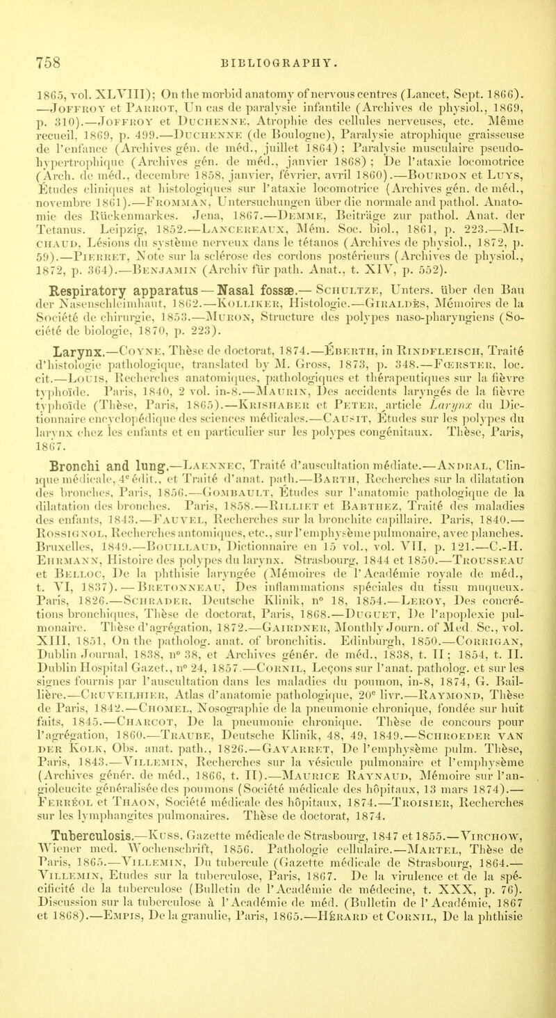 1865, vol. XLVIII); On the morbid anatomy of nervous centres (Lancet, Sept. 1866). —Joffroy et Parrot, Un cas de paralysie infantile (Archives de physiol., 1869, p. 3io).—Joffroy et Duchenne, Atropine des cellules nerveuses, etc. Meme recueil, 1869, p. 499.—Duchenne (de Boulogne), Paralysie atrophique graisseuse de Penfance (Archives gen. de med., juillet 1864) ; Paralysie musculaire pseudo- hypertrophique (Archives gen. de med., janvier 1868) ; De l'ataxie locomotrice (Arch, de med., decembre 1858, janvier, fevrier, avril 1860).—Bourdon et Luys, Etudes cliniques at histologiques sur l'ataxie locomotrice (Archives gen. denied., novembre 1861).—Fko.m.max, Untersuchungen uber die normale and pathol. Anato- mie des Riickenmarkes. Jena, 1867.—Demme, Beitrage zur pathol. Anat. der Tetanus. Leipzig, 1852.— Lancereaux, Mem. Soc. biol., 1861, p. 223.—Mi- CHAUD, Lesions du systeme nerveux dans le tetanos (Archives de physiol., 1872, p. 59).—Pierret, Note sur la sclerose des cordons posterieurs (Archives de physiol., 1872, p. 364).—Benjamin (Archiv fur path. Anat., t. X1Y, p. 552). Respiratory apparatus —Nasal fossae.— Schultze, Unters. uber den Ban der Nasenschleimhaut, L862.—Kolliker, Histologic—Giraldes, Memoires de la Societe de chirurgie, 1853.—Muron, Structure des polypes naso-pharyngiens (So- ciete de biologic, 1870, p. 223). Larynx.—Coyne, These de doctorat, 1874.—Eberth, in Rindfleisch, Traite d'histologie pathologique, translated by M. Gross, 1873, p. 348.—Fcerster, loc. cit.—Louis, Recherehes anatoraiques, pathologiques et therapeutiques sur la fievre typhoi'de. Paris, 1840, 2 vol. in-8.—Maurin, Des accidents larynges de la fievre typhoide (These, Paris, 1865).—KrishaBer et Peter, ^article Larynx du Dic- tionnaire encyclop6dique des sciences medicales.—Causit, Etudes sur les polypes du larynx chez les enfants et en particulier sur les polypes congenitaux. These, Paris, 1867. Bronchi and lung.—Laennec, Traite d'auscultation mediate.—Andral, Clin- lque medicale, 4e edit., et Traite d'anat. path.—Barth, Recherehes sur la dilatation des bronches, P;ui<, 1856.—Gombault, Etudes sur Panatomie pathologique de la dilatation des bronches. Paris, 1858.—Rilliet et Babtiiez, Traite des maladies des enfants, 1843. — Fauvel, Recherehes sur la bronchite capillaire. Paris, 1840.— Rossio nol, Recherehes antomiques, etc., sur l'emphyseme pulmonaire, avec planches. Bruxelles, 1849.—Bouillaud, Dictionnaire en 15 vol., vol. VTI, p. 121.—C.-H. Ehrmann, Histoire des polypes du larynx. Strasbourg, 1844 et 1850.—Trousseau et Belloc, De la phthisie laryngee (M6moires de PAcademie royale de med., t. VI, 1837). — Bretonneau, Des inflammations speciales du tissu muqueux. Paris, 1826.—Schrader, Deutsche Klinik, n° 18, 1854.—Leroy, Des concre- tions bronchiques, These de doctorat, Paris, 1868.—Duguet, De Papoplexie pul- monaire. These d'agregation, 1872.—Gairdneh, Monthly Journ. of Med. Sc., vol. XIII, 1851, On the patholog. anat. of bronchitis. Edinburgh, 1850.—Corrigan, Dublin Journal, 1838, n° 38, et A rchives gener. de med., 1838, t. TI; 1854, t. II. Dublin Hospital Gazet., n° 24, 1857.—Cornil, Lecons sur l'anat. patholog. et sur les signes fournis par 1'auscultation dans les maladies du poumon, in-8, 1874, G. Bail- liere.—Cruveilhier, Atlas d'anatomie pathologique, 20e livr.—Raymond, These de Paris, 1842.—Chomel, Nosographie de la pneumonie chronique, fondee sur huit faits, 1845.—Charcot, De la pneumonie chronique. These de concours pour Pagregation, 1860.—Traube, Deutsche Klinik, 48, 49, 1849.—Schroeder van der Kolk, Obs. anat. path., 1826. —Gavarret, De l'emphyseme pulm. These, Paris, 1843.—Villemin, Recherehes sur la vesicule pulmonaire et l'emphyseme (Archives gener. de med., 1866, t. II).—Maurice Raynaud, Memoire sur l'an- gioleucite generaliseedes poumons (Societe medicale des hopitaux, 13 mars 1874).— Ferreol et Thaon, Societe medicale des hopitaux, 1874.—Troisier, Recherehes sur les lymphangites pulmonaires. These de doctorat, 1874. Tuberculosis.—Kuss, Gazette medicale de Strasbourg, 1847 et 1855.—Virchow, Wiener med. Wochenschrift, 1856. Pathologie cellulaire.—Martel, These de Paris, 1865.—Villemin, Du tubercule (Gazette medicale de Strasbourg, 1864.— Villemin, Etudes sur la tuberculose, Paris, 1867. De la virulence et de la spe- cificite de la tuberculose (Bulletin de PAcademie de medecine, t. XXX, p. 76). Discussion sur la tuberculose a PAcademie de med. (Bulletin de PAcademie, 1867 et 1868).—Empis, De la granulie, Paris, 1865.—Hisrard et Cornil, De la phthisie