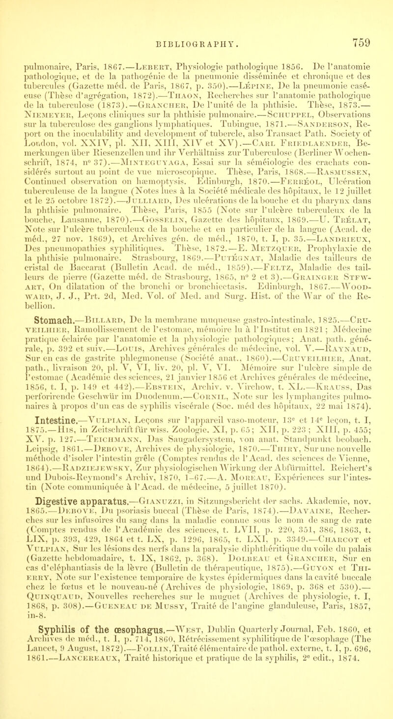 pulmonaire, Paris, 1867.—Lebert, Physiologie pathologique 1856. De l'anatomie pathologique; et de la pathog6nie de la pneumonie disseminee et chronique et des tubercutes (Gazette med. de Paris, 1867, p. 350).—Lepine, De la pneumonie case- euse (These d'agregation, 1872).—Thaon, Recherches sur l'anatomie pathologique de la tuberculose (1873).—Gkaxcher, De 1'unite de la phthisic These, 1873.— Niemeyer, LeQons cliniques sur la phthisie pulmonaire.—Schuppel, Observations sur la tuberculose des ganglions lymphatiques. Tubingue, 1871.—Sanderson, Re- port on the inoculability and development of tubercle, also Transact Path. Society of London, vol. XXIV, pi. XII, XIII, XIV et XV).—Carl Friedlaender, Be- merkungen liber Riesenzellen unci ihr Verhaltniss zur Tuberculose (Berliner Wochen- schrift, 1874, n° 37).—Minteguyaga, Essai sur la semeiologie des crachats con- sidered surtout au point de vue microscopique. These, Paris, 1868.—Rasmitssen, Continued observation on haemoptysis. Edinburgh, 1870.—Ferreol, Ulceration tuberculeuse de la langue (Notes lues a la Societe medicale des hopitaux, le 12 juillet et le 25 octobre 1872).—Julliard, Des ulcerations delabouche et du pharynx dans la phthisie pulmonaire. These, Paris, 1855 (Xote sur l'ulcere tuberculeux de la bouche, Lausanne, 1870).—Gosselin, Gazette des hopitaux, 1869.—U. Trelat, Note sur l'ulcere tuberculeux de la bouche et en particulier de la langue (Acad, de med., 27 nov. 1869), et Archives gen. de med., 1870, t. I, p. 35.—Landrieux, Des pneumopathies syphilitiques. These, 1872.—E. Metzquer, Prophylaxie de la phthisie pulmonaire. Strasbourg, 1869.—Putegnat, Maladie des tailleurs de cristal de Baccarat (Bulletin Acad, de med., 1859).—Feltz, Maladie des tail- leurs de pierre (Gazette m6d. de Strasbourg, 1865, n° 2 et 3).—Grainger Stew- art, On dilatation of the bronchi or bronchiectasis. Edinburgh, 1867.—AVood- WARD, J. J., Prt. 2d, Med. Vol. of Med. and Surg. Hist, of the War of the Re- bellion. Stomach.—Billard, De la membrane muqueuse gastro-intestinale, 1825.—Crtj- VEILHIER, Ramollissement de l'estomac, memoire lu a l'Institut en 1821; Medecine pratique e-elairee par l'anatomie et la physiologie pathologiques; An at. path, gene- rale, p. 392 et suiv.—Louis, Archives generates de medeeine, vol. V.—Raynaud, Sur en cas de gastrite phlegmoneuse (Societe anat., i860).—Cruveilhier, Anat. path., livraison 20, pi. V, VI. liv. 20, pi. V, VI. Memoire sur l'ulcere simple de l'estomac (Academic des sciences. 21 Janvier 1856 et Archives generales de medecine, 1856, t. I, p. 149 et 442).—Ebstein, Archiv. v. Virchow, t. XL.—Krauss, Das perforirende Geschwiir im Duodenum.—Cornil, Note sur les lymphangites pulmo- naires a propos d'un cas de syphilis viscerale (Soc. med des hopitaux, 22 mai 1874). Intestine.—Vulpian, Legons sur l'appareil vaso-moteur, 13e et 14e lecon, t. I, 1875.—His, in Zeitschriftfur wiss. Zoologie. XI, p. 65; XII, p. 223 ; XIII, p. 455; XV. p. 127.—TEICHMANN, Das Saugadersystem, von anat. Standpunkt beobach. Leipsig, 1861.—DEBOVE, Archives de physiologie, 187<>.—Thiry, Sur une nouvelle methode d'isoler 1'intestin grele (Comptes rendus de I'Acad. des sciences de Vienne, 1864 ). — Radziejewsky, Zur physiologischen Wirkung der Abfurmittel. Reichert's unci Dubois-Reymond's Archiv, 1870, 1-67.—A. Moreau, Experiences sur 1'intes- tin (Xote communiquee a I'Acad. de medecine, 5 juillet 1870). Digestive apparatus.—Gianuzzi, in Sitzungsbericht der sachs. Akademie, nov. 1865.—Debove, Du psoriasis buccal (These de Paris, 1874).—Davaine, Recher- ches sur les infusoires du sang dans la maladie connue sous le nom de sang de rate (Comptes rendus de l'Academie des sciences, t. LVII, p. 220, 351, 386, 1863, t. LIX, p. 393, 429, 1864 et t. LX, p. 1296, 1865, t. LXI, p. 3349.—Charcot et Vulpian, Sur les lesions des nerfs dans la paralysie diphtheritique du voile du palais (Gazette hebdomadaire, t. IX, 1862, p. 368). Dolbeau et Granciier, Sur en cas d'elephantiasis de la levrc (Bulletin de therapeutique, 1875).—Guyont et Thi- ERRY, Xote sur 1'existence temporaire de kystes epidermicmes dans lacavit6 buccale chez le foetus et le nouveau-ne (Archives de ])hysiologie, 1869, p. 368 et 530).— QuiNQUAUD, Xouvelles recherches sur le muguet (Archives de physiologie, t. I, 1868, p. 308).—Gueneau de Mussy, Traite de l'angine glanduleuse, Paris, 1857, in-8. Syphilis of the oesophagus.—West, Dublin Quarterly Journal, Feb. 1860, et Archives de med., t. 1, p. 714, I860, Retrecissement syphilitiquede l'oesophage (The Lancet, !» August, 1872).—Follin,Traite elementaire de pathol. externe, t. I, p. 696, 1861.—Lancereaux, Traite historiquc et pratique de la syphilis, 2e edit., 1874.