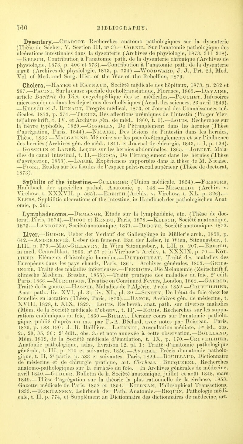 Dysentery.—Charcot, Recherches anatomo pathologiques sur la dysenterie (These de Sacher, V, Section III, n° 3).—Cornil, Sur l'anatomie patliologique des ulcerations intestinales dans la dysenterie (Archives de physiologie, 1873, 311-318). —Kelsch, Contribution a l'anatomie path, de la dysenterie chronique (Archives de physiologie, 1873, p. 406 et 573).—Contribution a l'anatomie path, de la dysenterie aigue (Archives de physiologie, 1873, p. 734).—Woodward, J. J., Prt. 2d, Med. Vol. of Med. and Surg. Hist, of the War of the .Rebellion, 1879. Cholera.—Hayem et Raynaud, Societe medicale des hopitaux, 1873, p. 262 et 267.—Pacini, Sur la cause specialedu cholera asiatique, Florence, 1865.—Davaine, article Bactirie du Diet, encyclopedique des sc. medicales.—Pouciiet, Infusoires microscopiques dans les dejections des choleriques (Acad, des sciences, 23 avril 1849). —Kelsch et J. Renaut, Progres medical, 1873, et Journal des Connaissances ine- dicales, 1873, p. 274.—Treitz, Des affections uremiques de l'intestin (Prager Vier- teljahrschrift, t. IV. et Archives gen. de m6d., 1860, t. I).—Louis, Recherches sur la fievre typho'ide, 1829.—Gosselin, De l'etranglement dans les hernies (These d'allegation, Paris, 1844).—Nicaise, Des Msions de l'intestin dans les hernies, These, 1866.—Malgaigne, M6moire sur les pseudo~6tranglements et sur 1'influence des hernies (Archives gen. de med., 1841, et Journal de chirurgie, 1843, t. I, p. 129). —Gosselin et Labbe, Lecons sur les hernies abdominales, 1865.—Jobert, Mala- dies du canal intestinal, t. II.—Broca, De l'etranglement dans les hernies (These d'agregation, 1853).—Labbe, Experiences rapportees dans la these de M. Nicaise. —Pozzi, Etudes sur les fistules de l'espace pelvi-rectal superieur (These de doctorat, 1873). Syphilis of the intestine.—Cullerier (Union medicale, 1854).—Fcerster, Handbuch der speciellen pathol. Anatomie, p. 148. — Meschede (Archiv. v. Virchow, t. XXXVII, p. 565).—Eberth (Archiv. v. Virchow, t. XL, p. 326).— Klebs, Syphilitic ulcerations of the intestine, in Handbuch der pathologischen Anat- omie, p. 261. Lymphadenoma.—Demange, Etude sur la lymphadenie, etc. (These de doc- torat, Paris, 1874).—Picot et Rendu, Paris, 1878.—Kelsch, Societe anatomique, 1873.—Landouzy, Societe anatomique, 1871.—Debove, Societe anatomique, 1872. Liver.—Budge, Ueber der Verlauf der Gallengange in Miiller's arch., 1850, p. 642.—Andrejevie, Ueber den feineren Bau der Leber, in Wien, Sitzungsber., t. LIII, p. 379.—Mac-Gillavry, In Wien Sitzungsber., t. LII, p. 207.—Eberth, in med. Centralblatt, 1866, n° 57 et in Virchow's Archiv, t. XXXIX, p. 70.—K6l- liker, Elements d'histologie humaine.—Dutrouleau, Traite des maladies des Europeens dans les pays chauds, Paris, 1861. Archives generales, 1853.—Gries- inger, Traite des maladies infectieuses.—Frerichs, Die Melanamiie (Zeitschrift f. klinische Medicin. Breslau, 1855).—Traite pratique des maladies du foie. 2e edit. Paris, 1866.—Murchison, Treatise on Continued Fevers, London, 1862.—Garrod, Traite de la goutte.—Haspel, Maladies de l'Algerie, 2 vols. 1852.—Cruveilhier, Anat. path., liv. XVI, pi. 3 ; liv. XL, pi. 30.--Sinety, De l'etat du foie chez les femelles en lactation (These, Paris, 1873).—Dance, Archives gen. de medecine, t. XVIII, 1828, t. XIX, 1829.—Louis, Recherch. anat.-path. sur diverses maladies (Mem. de la Society medicale d'observ., t. II).—Rouis, Recherehes sur les suppu- rations endemiques du foie, 1860.—Bichat, Dernier cours sur l'anatomie patliolo- gique, publie d'apres un ms. par P.-A. Beclard, avec notes par Boisseau. Paris, 1826, p. 188-190; J.-B. Bailliere.—Laennec, Auscultation mediate, lre ed., obs. 25, 29, 35, 36 ; 2e edit., obs. 35 et note annexee k cette observation.—Boulland, Mem. 1819, de la Societe medicale d'emulation, t. IX, p. 170.—Cruveilhier, Anatomie pathologique, atlas, livraison 12, pi. 1 ; Traite d'anatomie patliologique generale, t. Ill, p. 210 et suivantes, 1856.—Andral, Precis d'anatomie patliolo- gique, t. II, 2e partie, p. 583 et suivantes. Paris, 1829.—Bouillaud, Dictionnaire de medecine et de chirurgie pratique, art. Cirrhose.—Becquerel, Recherches anatomo-pathologiques sur la cirrhose du foie. In Archives generales de medecine, avril 1840.—Gubler, Bulletin de la Societe anatomique, juillet et aout 1848, mars 1849.—These d'agregation sur la theorie la plus rationnelle de la cirrhose, 1853. Gazette medicale de Paris, 1852 et 1854.—Kiernan, Philosophical Transactions, 1833.—Rokitansky, Lehrbuch der Path. Anatomie.—Requin, Pathologie medi- cale, t. II, p. 774, et Supplement au Dictionnaire des dictionnaires de medecine, art.