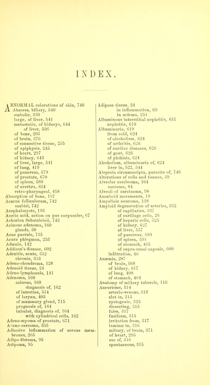 INDEX. A BNORMAL colorations of skin, 740 Ax. Abscess, biliary, 540 embolic, 830 large, of liver, 541 metastatic, of kidneys, 644 of liver, 536 of bone, 203 of brain, 376 of connective tissue, 255 of epiphysis, 245 of heart, 297 of kidney, 643 of liver, large, 541 of lung, 419 of pancreas, 579 of prostate, 670 of spleen, 589 of urethra, 654 retro-pharyngeal, 458 Absorption of bone, 197 Acarus folliculorum, 742 scabiei, 742 Acephalocysts, 193 Acetic acid, action on pus corpuscles, 67 Achorion Schoenleinii, 743 Acinous adenoma, 160 glands, 38 Acne pustule, 735 Acute phlegmon, 253 Adasnia, 142 Addison's disease, 602 Adenitis, acute, 352 chronic, 353 Adeno-chondroma, 128 Adenoid tissue, 24 Adeno-lymphocele, 141 Adenoma, 160 acinous, 160 diagnosis of, 162 of intestine, 514 of larynx, 403 of mammary gland, 715 prognosis of, 164 tubular, diagnosis of, 164 with cylindrical cells, 162 Adeno-myoma of prostate, 671 Adeno-sarcoma, 355 Adhesive inflammation of serous mem- branes, 265 Adipo-fibroma, 95 Adipoma, 95 Adipose tissue, 24 in inflammation, 60 in oedema, 251 Albuminous interstitial nephritis, 631 nephritis, 619 Albuminuria, 619 from cold, 624 of alcoholism, 624 of arthritis, 626 of cardiac diseases, 626 of gout, 626 of phthisis, 624 Alcoholism, albuminuria of, 624 liver in, 522, 544 Alopecia circumscripta, parasite of, 746 Alterations of cells and tissues, 39 Alveolar carcinoma, 104 sarcoma, 84 Alveoli of carcinoma, 98 Amoeboid movements, 19 Amyelinic neuroma, 138 Amyloid degeneration of arteries, 332 of capillaries, 337 of cartilage cells, 26 of hepatic cells, 525 of kidney, 627 of liver, 557 of pancreas, 580 of spleen, 591 of stomach, 465 of supra-renal capsule, 600 infiltration, 46 Anaemia, 287 of brain, 368 of kidney, 617 of lung, 408 of stomach, 464 Anatomy of miliary tubercle, 116 Aneurisms, 314 arterio-venous, 318 clot in, 315 cystogenic, 315 dissecting, 315 false, 317 fusiform, 315 irritation from, 317 laminse in, 316 miliary, of brain, 371 of heart, 295 sac of, 316 spontaneous, 315