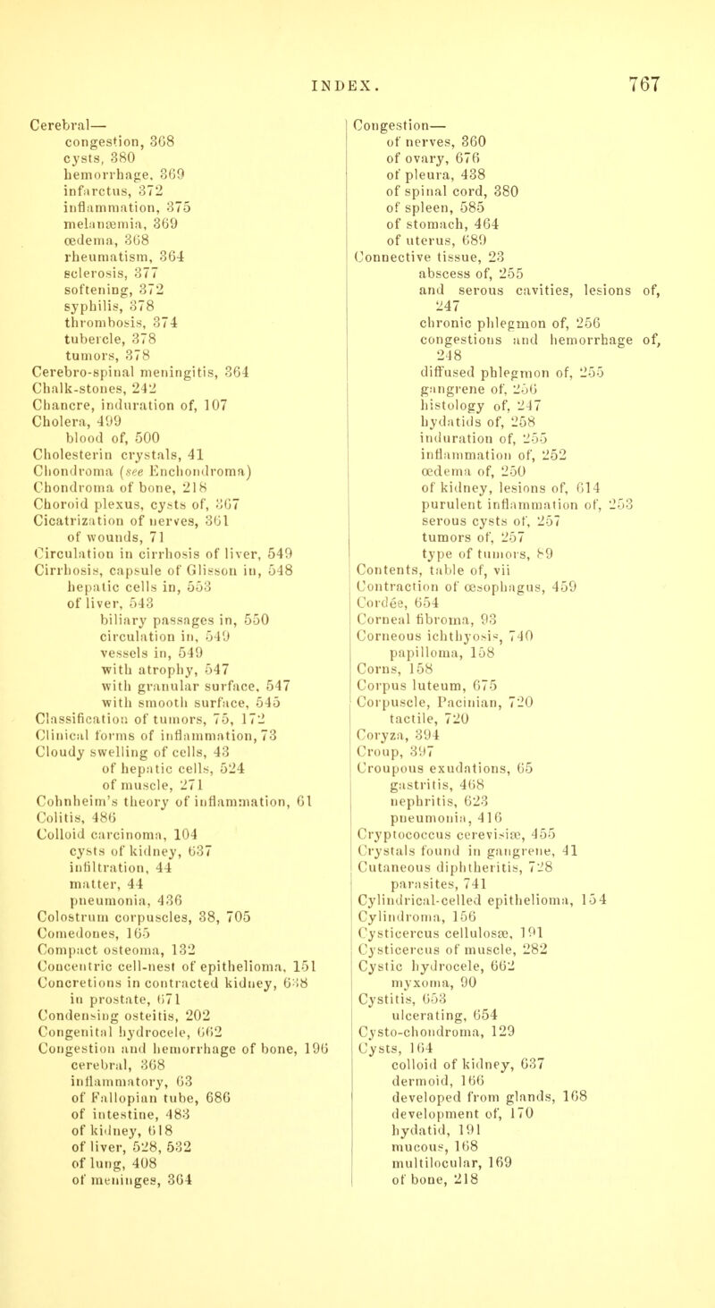 Cerebral— congestion, 3G8 cysts, 380 hemorrhage, 369 infarctus, 372 inflammation, 375 melansemia, 369 oedema, 368 rheumatism, 364 sclerosis, 377 softening, 372 syphilis, 378 thrombosis, 374 tubercle, 378 tumors, 378 Cerebro-spinal meningitis, 364 Chalk-stones, 242 Chancre, induration of, 107 Cholera, 499 blood of, 500 Cholesterin crystals, 41 Chondroma (see Enchondroma) Chondroma of bone, 218 Choroid plexus, cysts of, 367 Cicatrization of nerves, 361 of wounds, 71 Circulation in cirrhosis of liver, 549 Cirrhosis, capsule of Glisson in, 548 hepatic cells in, 553 of liver, 543 biliary passages in, 550 circulation in. ■> 19 vessels in, 549 with atrophy, 547 with granular surface, 547 with smooth surface, 545 Classification of tumors, 75, 172 Clinical forms of inflammation, 73 Cloudy swelling of cells, 43 of hepatic cells, 524 of muscle, 271 Cohnheim's theory of inflammation, 61 Colitis, 486 Colloid carcinoma, 104 cysts of kidney, 637 infiltration, 44 matter, 44 pneumonia, 436 Colostrum corpuscles, 38, 705 Comedones, 165 Compact osteoma, 132 Coucentric cell-nest of epithelioma, 151 Concretions in contracted kidney, 638 in prostate, 671 Condensing osteitis, 202 Congenital hydrocele, 662 Congestion and hemorrhage of bone, 196 cerebral, 368 inflammatory, 63 of Fallopian tube, 686 of intestine, 483 of kidney, (118 of liver, 528, 532 of lung, 408 of meninges, 364 Congestion— of nerves, 360 of ovary, 676 of pleura, 438 of spinal cord, 380 of spleen, 585 of stomach, 464 of uterus, 689 Connective tissue, 23 abscess of, 255 and serous cavities, lesions of, 247 chronic phlegmon of, 256 congestions and hemorrhage of, 248 diffused phlegmon of, 255 gangrene of, 256 histology of, 247 hydatids of, 258 induration of, 255 inflammation of, 252 oedema of, 250 of kidney, lesions of, 614 purulent inflammation of, 253 serous cysts of, 257 tumors of, 257 type of tumors, b9 Contents, table of, vii Contraction of oesophagus, 459 Cordee, 654 Corneal fibroma, 93 Corneous ichthyosis, 740 papilloma, 158 Corns, 158 Corpus luteum, 675 Corpuscle, Pacinian, 720 tactile, 720 Coryza, 39 1 Croup, 397 Croupous exudations, 65 gastritis, 468 nephritis, 623 pneumonia, 416 Cryptococcus cerevisiee, 455 Crystals found in gangrene, 41 Cutaneous diphtheritis, 728 parasites, 741 Cylindrical-celled epithelioma, 154 Cylindroma, 156 Cystieercus cellulosas, 191 Cysticercus of muscle, 282 Cystic hydrocele, 662 myxoma, 90 Cystitis, 653 ulcerating, 654 Cysto-chondroma, 129 Cysts, 164 colloid of kidney, 637 dermoid, 166 developed from glands, 168 development of, 170 hydatid, 191 mucous, 168 multilocular, 169 of bone, 218