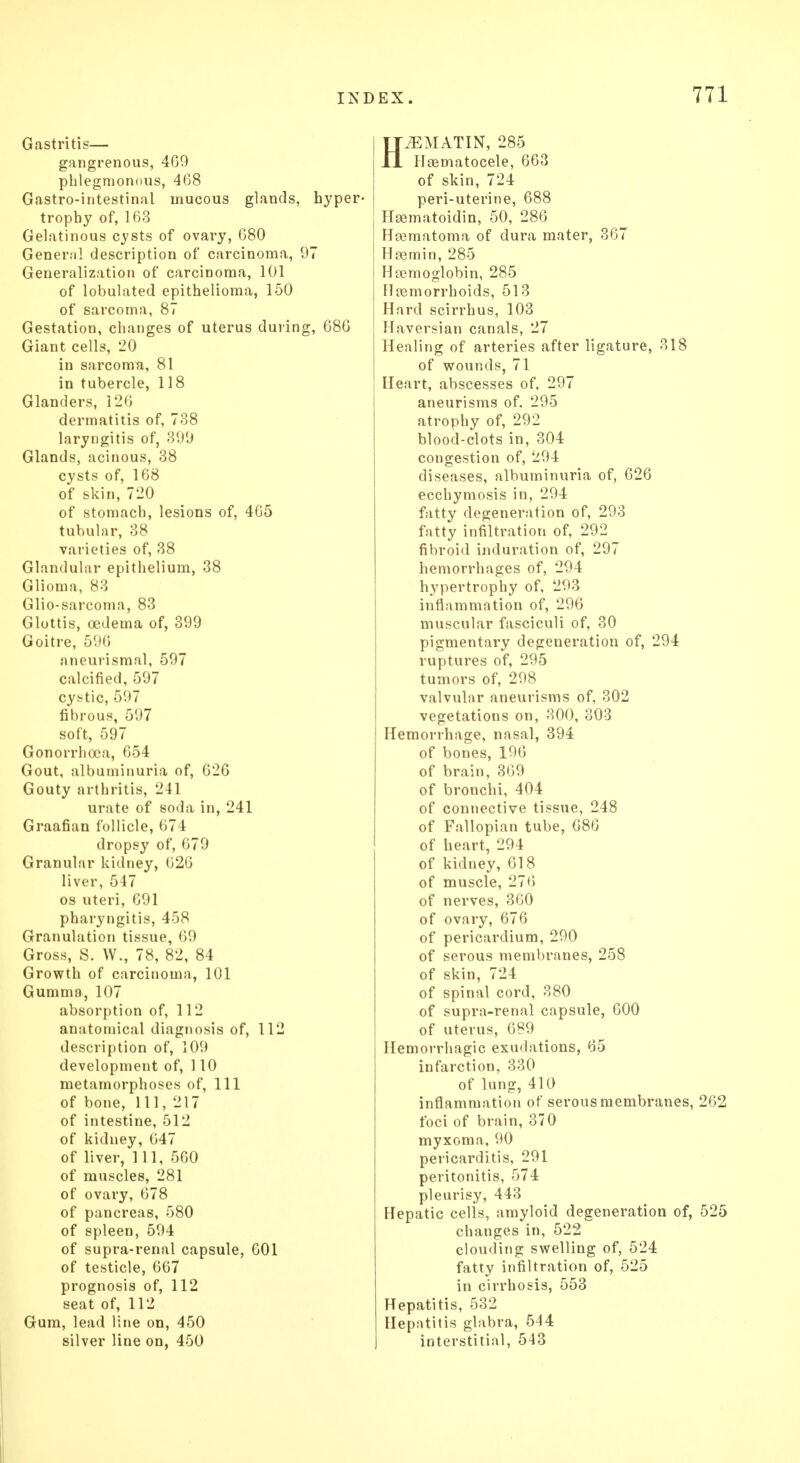 Gastritis— gangrenous, 469 phlegmonous, 468 Gastro-intestinal mucous glands, hyper- trophy of, 163 Gelatinous cysts of ovary, 680 General description of carcinoma, 97 Generalization of carcinoma, 101 of lobulated. epithelioma, 150 of sarcoma, 87 Gestation, changes of uterus during, 686 Giant cells, 20 in sarcoma, 81 in tubercle, 118 Glanders, 126 dermatitis of, 738 laryngitis of, 399 Glands, acinous, 38 cysts of, 168 of skin, 720 of stomach, lesions of, 465 tubular, 38 varieties of, 38 Glandular epithelium, 38 Glioma, 83 Glio-sarcoma, 83 Glottis, oedema of, 399 Goitre, 596 aneurismal, 597 calcified, 597 cystic, 597 fibrous, 597 soft, 597 Gonorrhoea, 654 Gout, albuminuria of, 626 Gouty arthritis, 241 urate of soda in, 241 Graafian follicle, 674 dropsy of, 679 Granular kidney, 626 liver, 547 os uteri, 691 pharyngitis, 458 Granulation tissue, 69 Gross, S. W., 78, 82, 84 Growth of carcinoma, 101 Gumma, 107 absorption of, 112 anatomical diagnosis of, 112 description of, 109 development of, 110 metamorphoses of, 111 of bone, 111,217 of intestine, 512 of kidney, 647 of liver, 111, 560 of muscles, 281 of ovary, 678 of pancreas, 580 of spleen, 594 of supra-renal capsule, 601 of testicle, 667 prognosis of, 112 seat of, 112 Gum, lead line on, 450 silver line on, 450 HiEMATIN, 285 Haematocele, 663 of skin, 724 peri-uterine, 688 Hsematoidin, 50, 286 Hematoma of dura mater, 367 Haemin, 285 Hemoglobin, 285 Hemorrhoids, 513 Hard scirrhus, 103 Haversian canals, 27 Healing of arteries after ligature, 318 of wounds, 71 Heart, abscesses of, 297 aneurisms of. 295 atrophy of, 292 blood-clots in, 304 congestion of, 294 diseases, albuminuria of, 626 ecchymosis in, 294 fatty degeneration of, 293 fatty infiltration of, 292 fibroid induration of, 297 hemorrhages of, 294 hypertrophy of, 293 inflammation of, 296 muscular fasciculi of, 30 pigmentary degeneration of, 294 ruptures of, 295 tumors of, 298 valvular aneurisms of, 302 vegetations on, 300, 303 Hemorrhage, nasal, 394 of bones, 196 of brain, 369 of bronchi, 404 of connective tissue, 248 of Fallopian tube, 686 of heart, 294 of kidney, 618 of muscle, 276 of nerves, 360 of ovary, 676 of pericardium, 290 of serous membranes, 258 of skin, 724 of spinal cord, 380 of supra-renal capsule, 600 of uterus, 689 Hemorrhagic exudations, 65 infarction, 330 of lung, 410 inflammation of serous membranes, 262 foci of brain, 370 myxoma, 90 pericarditis, 291 peritonitis, 574 pleurisy, 443 Hepatic cells, amyloid degeneration of, 525 changes in, 522 clouding swelling of, 524 fatty infiltration of, 525 in cirrhosis, 553 Hepatitis, 532 Hepatitis glabra, 544 interstitial, 543