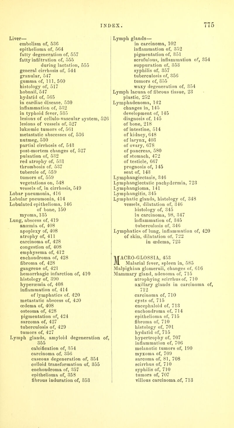 Liver— embolism of, 536 epithelioma of, 564 fatty degeneration of, 557 fatty infiltration of, 555 during lactation, 555 general cirrhosis of, 544 granular, 547 gumma of, 111, 560 histology of, 517 hobnail, 547 hydatid of, 565 in cardiac disease, 530 inflammation of, 532 in typhoid fever, 535 lesions of cellulo-vascular system, 526 lesions of vessels of, 527 luksemic tumors of, 561 metastatic abscesses of, 536 nutmeg, 530 partial cirrhosis of, 543 post-mortem changes of, 527 pulsation of, 532 red atrophy of, 531 thrombosis of, 537 tubercle of, 559 tumors of, 559 vegetations on, 548 vessels of, in cirrhosis, 549 Lobar pneumonia, 416 Lobular pneumonia, 414 Lobulated epithelioma, 146 of bone, 150 myoma, 135 Lung, abscess of, 419 anaemia of, 408 apoplexy of, 408 atrophy of, 411 carcinoma of, 428 congestion of, 408 emphysema of, 412 enchondroma of, 428 fibroma of, 428 gangrene of, 421 hemorrhagic infarction of, 410 histology of, 390 hyperemia of, 408 inflammation of, 414 of lymphatics of, 420 metastatic abscess of, 420 oedema of, 408 osteoma of, 428 pigmentation of, 424 sarcoma of, 427 tuberculosis of, 429 tumors of, 427 Lymph glands, amyloid degeneration of, 355 calcification of, 354 carcinoma of, 356 caseous degeneration of, 354 colloid transformation of, 355 enchondroma of, 357 epithelioma of, 358 fibrous induration of, 353 Lymph glands— in carcinoma, 102 inflammation of, 352 pigmentation of, 351 scrofulous, inflammation of, 354 suppuration of, 353 syphilis of, 357 tuberculosis of, 356 tumors of, 355 waxy degeneration of, 354 Lymph lacuna of fibrous tissue, 23 plastic, 252 Lymphadenoma, 142 changes in, 145 development of, 145 diagnosis of, 145 of bone, 218 of intestine, 514 of kidney,648 of larynx, 403 of ovary, 678 of pancreas, 580 of stomach, 472 of testicle, 667 prognosis of, 145 seat of, 143 Lymphangiectasis, 346 Lymphangiectatic pachydermia, 723 Lymphangioma, 141 Lymphangitis, 345 Lymphatic glands, histology of, 348 vessels, dilatation of, 346 histology of, 345 in carcinoma, 98, 347 inflammation of, 345 tuberculosis of, 346 Lymphatics of lung, inflammation of, 420 of skin, dilatation of, 722 in oedema, 723 MACRO-GLOSSIA, 453 Malarial fever, spleen in, 585 Malpighian glomeruli, changes of, 616 Mammary gland, adenoma of, 715 atrophying scirrhus of, 710 axillary glands in carcinoma of, 712 carcinoma of, 710 cysts of, 715 encephaloid of, 713 enchondroma of, 714 epithelioma of, 715 fibroma of, 710 histology of, 701 hydatid of, 715 hypertrophy of, 707 inflammation of, 706 melanotic tumors of, 190 myxoma of, 709 sarcoma of, 81, 708 scirrhus of, 710 syphilis of, 710 tumors of, 707 villous carcinoma .of, 713
