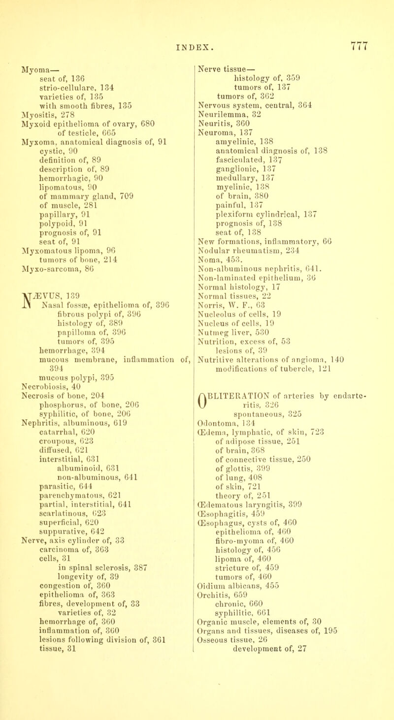 Myoma— seat of, 136 strio-cellulare, 134 varieties of, 135 with smooth fibres, 135 Myositis, 278 Myxoid epithelioma of ovary, 680 of testicle, 665 Myxoma,, anatomical diagnosis of, 91 cystic, 90 definition of, 89 description of, 89 hemorrhagic, 90 lipomatous, 90 of mammary gland, 709 of muscle, 281 papillary, 91 polypoid, 91 prognosis of, 91 seat of, 91 Myxomatous lipoma, 96 tumors of bone, 214 Myxo-sarcoma, 86 VpEVUS, 139 IS Nasal fossae, epithelioma of, 396 fibrous polypi of, 396 histology of, 389 papilloma of, 396 tumors of, 395 hemorrhage, 394 mucous membrane, inflammation of, 394 mucous polypi, 395 Necrobiosis, 40 Necrosis of bone, 204 phosphorus, of bone, 206 syphilitic, of bone, 206 Nephritis, albuminous, 619 catarrhal, 620 croupous, 623 diffused, 621 interstitial, 631 albuminoid, 631 non-albuminous, 641 parasitic, 644 parenchymatous, 621 partial, interstitial, 641 scarlatinous, 623 superficial, 620 suppurative, 642 Nerve, axis cylinder of, 33 carcinoma of, 363 cells, 31 in spinal sclerosis, 387 longevity of, 39 congestion of, 360 epithelioma of, 363 fibres, development of, 33 varieties of, 32 hemorrhage of, 360 inflammation of, 360 lesions following division of, 361 tissue, 31 Nerve tissue— histology of, 359 tumors of, 137 tumors of, 362 Nervous system, central, 364 Neurilemma, 32 Neuritis, 360 Neuroma, 137 amyelinic, 138 anatomical diagnosis of, 138 fasciculated, 137 ganglionic, 137 medullary, 137 myelinic, 138 of brain, 380 painful, 137 plexiform cylindrical, 137 prognosis of, 138 seat of, 138 New formations, inflammatory, 66 Nodular rheumatism, 234 Noma, 453. Non-albuminous nephritis, 641. Non-laminated epithelium, 36 Normal histology, 17 Normal tissues, 22 Norris, W. F., 63 Nucleolus of cells, 19 Nucleus of cells, 19 Nutmeg liver, 530 Nutrition, excess of, 53 lesions of, 39 Nutritive alterations of angioma, 140 modifications of tubercle, 121 OBLITERATION of arteries by endarte- ritis, 326 spontaneous, 325 Odontoma, 134 GEderna, lymphatic, of skin, 723 of adipose tissue, 251 of brain, 368 of connective tissue, 250 of glottis, 399 of lung, 408 of skin, 721 theory of, 251 (Edematous laryngitis, 399 Oesophagitis, 459 QEsophagus, cysts of, 460 epithelioma of, 460 fibro-myoma of, 460 histology of, 456 lipoma of, 460 stricture of, 459 tumors of, 460 Oidium albicans, 455 Orchitis, 659 chronic, 660 syphilitic, 661 Organic muscle, elements of, 30 Organs and tissues, diseases of, 195 Osseous tissue, 26 development of, 27