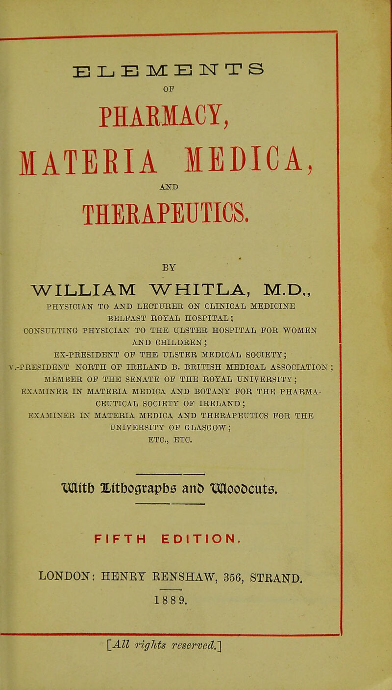 BI-.BIv!lE:!SrTS OF PHAKMACY, MATERIA lEDICA, AND THERAPEUTICS. BY WILLIAM WHITLA, M.D., PHYSICIAN TO AND LECTITEEB, ON CLINICAL MEDICINE BELFAST ROYAL HOSPITAL; CONSULTING PHYSICIAN TO THE TILSTER HOSPITAL FOR WOMEN AND children; EX-PRESIDENT OF THE ULSTER MEDICAL SOCIETY; Y.-PRESIDENT north of IRELAND B. BRITISH MEDICAL ASSOCIATION ; MEMBER OF THE SENATE OF THE ROYAL UNIVERSITY; EXAMINER IN MATERIA MEDICA AND BOTANY FOR THE PHARMA- CEUTICAL SOCIETY OF IRELAND; EXAMINER IN MATERIA MEDICA AND THERAPEUTICS FOR THE UNIVERSITY OF GLASGOW; ETC., ETC. mith !ILltbograpb6 mb WooDcut0» FIFTH EDITION. LONDON: HENKY EENSHAW, 356, STRAND. 1 88 9. \^AU rigJits reserved.^