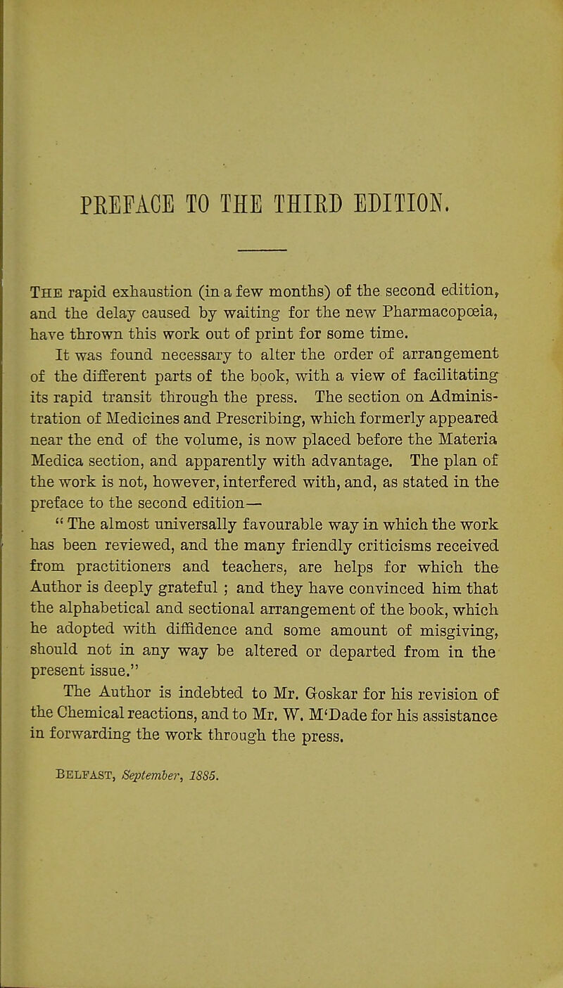 The rapid exhaustion (in a few months) of the second edition^ and the delay caused by waiting for the new Pharmacopoeia, have thrown this work out of print for some time. It was found necessary to alter the order of arrangement of the different parts of the book, with a view of facilitating its rapid transit through the press. The section on Adminis- tration of Medicines and Prescribing, which formerly appeared near the end of the volume, is now placed before the Materia Medica section, and apparently with advantage. The plan of the work is not, however, interfered with, and, as stated in the preface to the second edition—  The almost universally favourable way in which the work has been reviewed, and the many friendly criticisms received from practitioners and teachers, are helps for which the Author is deeply grateful; and they have convinced him that the alphabetical and sectional arrangement of the book, which he adopted with diffidence and some amount of misgiving, should not in any way be altered or departed from in the present issue. The Author is indebted to Mr. Groskar for his revision of the Chemical reactions, and to Mr. W. M'Dade for his assistance in forwarding the work through the press. Belfast, September, 1SS5.