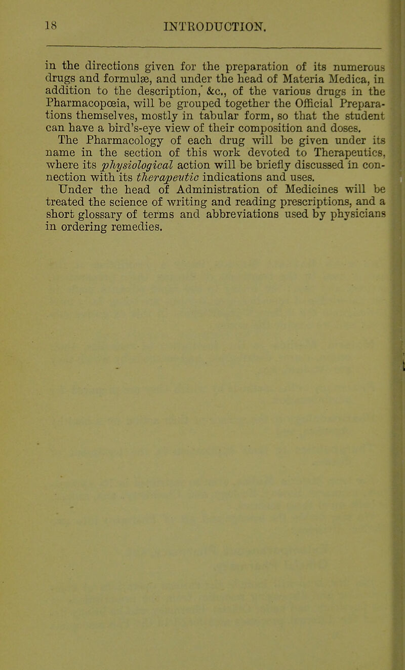 in the directions given for the preparation of its numerous drugs and formulae, and under the head of Materia Medica, in addition to the description,* &c., of the various drugs in the Pharmacopoeia, will be grouped together the Official Prepara- tions themselves, mostly in tabular form, so that the student can have a bird's-eye view of their composition and doses. The Pharmacology of each drug will be given under its name in the section of this work devoted to Therapeutics, where its physiological action will be briefly discussed in con- nection with its therapeutic indications and uses. Under the head of Administration of Medicines will be treated the science of writing and reading prescriptions, and a short glossary of terms and abbreviations used by physicians in ordering remedies.