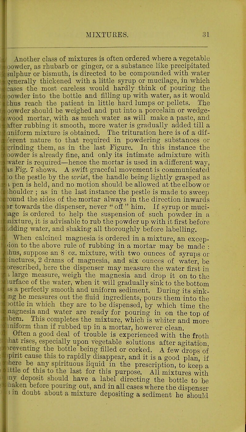 Another class of mixtures is often ordered where a vegetable oowder, as rhubarb or ginger, or a substance like precipitated imlphur or bismuth, is directed to be compounded with water i'jenerally thickened with a little syrup or mucilage, in which oases the most careless would hardly think of pouring the jDOwder into the bottle and filling up with water, as it would shus reach the patient in little hard lumps or pellets. The oowder should be weighed and put into a porcelain or wedge- wood mortar, with as much water as will make a paste, and after rubbing it smooth, more water is gradually added till a Uniform mixture is obtained. The trituration here is of a dif- iierent nature to that required in powdering substances or T^rinding them, as in the last Figure. In this instance the )owder is already fine, and only its intimate admixture with ater is required—hence the mortar is used in a different way, s Fig. 7 shows. A swift graceful movement is communicated :o the pestle by the lorist, the handle being lightly grasped as L pen is held, and no motion should be allowed at the elbow or ■-houlder ; as in the last instance the pestle is made to sweep :'ound the sides of the mortar always in the direction inwards r towards the dispenser, never  ofE  him. If syrup or muci- age is ordered to help the suspension of such powder in a uixture, it is advisable to rub the powder up with it first before .dding water, and shaking all thoroughly before labelling. I When calcined magnesia is ordered in a mixture, an excep- tion to the above rule of rubbing in a mortar may be made : bus, suppose an 8 oz. mixture, with two ounces of syrups or idnctures, 2 drams of magnesia, and six ounces of water, be )rescribed, here the dispenser may measure the water first in ^ large measure, weigh the magnesia and drop it on to the j urface of the water, when it will gradually sink to the bottom iis a perfectly smooth and uniform sediment. During its sink- ng he measures out the fluid ingredients, pours them into the )ottle in which they are to be dispensed, by which time the magnesia and water are ready for pouring in on the top of ihem. This completes the mixture, which is whiter and more jmiform than if rubbed up in a mortar, however clean. \ Often a good deal of trouble is experienced with the froth hat rises, especially upon vegetable solutions after agitation preventing the bottle being filled or corked. A few drops of pirit cause this to rapidly disappear, and it is a good plan, if jhere be any spirituous liquid in the prescription, to keep a uttle of this to the last for this purpose. All mixtures with ny deposit should have a label directing the bottle to be Ibaken before pouring out, and in all cases where the dispenser :5 m doubt about a mixture depositing a sediment he should