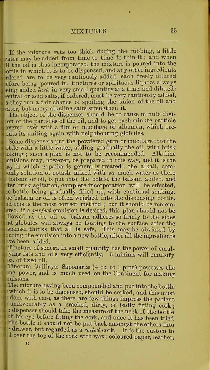 If the mixture gets too thick during the rubbing, a little b-ater may be added from time to time to thin it ; and when .11 the oil is thus incorporated, the mixture is poured into the ottle in which it is to be dispensed, and any other ingredients rdered are to be very cautiously added, each freely diluted fore being poured in, tinctures or spirituous liquors always ing added last^ in very small quantity at a time, and diluted; eutral or acid salts, if ordered, must be very cautiously added, B they run a fair chance of spoiling the union of the oil and rater, but many alkaline salts strengthen it. 1 The object of the dispenser should be to cause minute divi- ton of the particles of the oil, and to get each minute particle iovered over with a film of mucilage or albumen, which pre- jsnts its uniting again with neighbouring globules. ': Some dispensers put the powdered gum or mucilage into the pttle with a little water, adding gradually the oil, with brisk kaking ; such a plan is not to be recommended. Alkaline mulsions may, however, be prepared in this way, and it is the lay in which copaiba is generally treated ; the alkali, com- conly solution of potash, mixed with as much water as there I balsam or oil, is put into the bottle, the balsam added, and titer brisk agitation, complete incorporation will be effected, ke bottle being gradually filled up, with continual shaking, ae balsam or oil is often weighed into the dispensing bottle, id this is the most correct method ; but it should be remem- bred, if a perfect emulsion is desired, this plan should not be Ho wed, as the oil or balsam adheres so firmly to the sides vat globules will always be floating to the surface after the 'spenser thinks that all is safe. This may be obviated by uring the emulsion into a new bottle, after all the ingredients we been added. L Tincture of senega in small quantity has the power of emul- ying fats and oils very efficiently. 5 minims will emulsify Dz. of fixed oil. iTinctura Quillayae Saponariae (4 oz. to 1 pint) possesses the erne power, and is much used on the Continent for making Liulsions. -The mixture having been compounded and put into the bottle mhich it is to be dispensed, should be corked, and this must : done with care, as there are few things impress the patient I unfavourably as a cracked, dirty, or badly fitting cork ; 3 dispenser should take the measure of the neck of the bottle ith his eye before fitting the cork, and once it has been tried the bottle it should not be put back amongst the others into i drawer, but regarded as a soiled cork. It is the custom to i over the top of the cork with wax; coloured paper, leather, c i