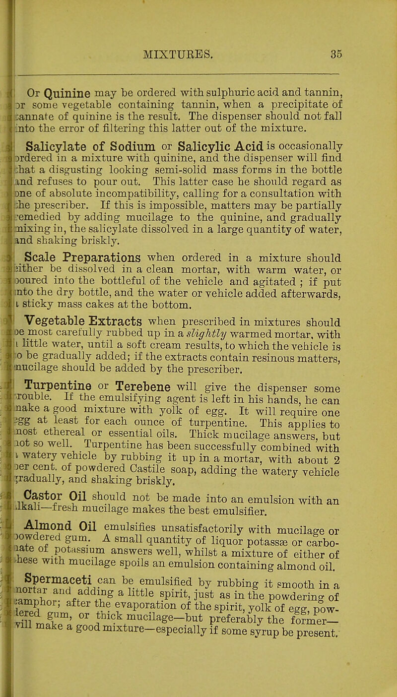 i Or Quinine iiiay be ordered with sulphuric acid and tannin, ;or some vegetable containing tannin, when a precipitate of :annate of quinine is the result. The dispenser should not fall into the error of filtering this latter out of the mixture. Salicylate of Sodium or Salicylic Acid is occasionally ordered in a mixture with quinine, and the dispenser will find i;hat a disgusting looking semi-solid mass forms in the bottle (and refuses to pour out. This latter case he should regard as pne of absolute incompatibility, calling for a consultation with phe prescriber. If this is impossible, matters may be partially remedied by adding mucilage to the quinine, and gradually Imixing in, the salicylate dissolved in a large quantity of water, and shaking briskly. ! Scale Preparations when ordered in a mixture should bither be dissolved in a clean mortar, with warm water, or poured into the bottleful of the vehicle and agitated ; if put mto the dry bottle, and the water or vehicle added afterwards, ji sticky mass cakes at the bottom. i Vegetable Extracts when prescribed in mixtures should be most carefully rubbed up in a sliglitly warmed mortar, with |i little water, until a soft cream results, to which the vehicle is ho be gradually added; if the extracts contain resinous matters, mucilage should be added by the prescriber. I Turpentine or Terebene will give the dispenser some -rouble. If the emulsifying agent is left in his hands, he can make a good mixture with yolk of egg. It will require one pgg at least for each ounce of turpentine. This applies to most ethereal or essential oils. Thick mucilage answers, but lot so well. Turpentine has been successfully combined with 1 watery vehicle by rubbing it up in a mortar, with about 2 oer cent, of powdered Castile soap, adding the waterv vehicle gradually, and shaking briskly. , Castor Oil should not be made into an emulsion with an -man—tresh mucilage makes the best emulsifier. Almond Oil emulsifies unsatisfactorily with mucilage or oowdered gum. A small quantity of liquor potass^e or carbo- aate of potassium answers well, whilst a mixture of either of >nese with mucilage spoils an emulsion containing almond oil. : Spermaceti can be emulsified by rubbing it smooth in a T:LT%f''^^  '''''' ^P^^^*' powderTng of ^jamphor; after the evaporation of the spirit, yolk of egg, pow- t^r' i'^'^ mucilage-but preferably the fofmer^ vill make a good mixture-especially if some syrup be present.