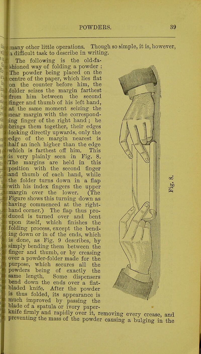 imany other little operations. Though so simple, it is, however, U difficult task to describe in writing. The following is the old-fa- hioned way of folding a powder : e powder being placed on the centre of the paper, which lies flat on the counter before him, the folder seizes the margin farthest from him between the second ger and thumb of his left hand, at the same moment seizing the ear margin with the correspond- g finger of the right hand ; he brings them together, their edges looking directly upwards, only the edge of the margin nearest is alf an inch higher than the edge which is farthest off him. This is very plainly seen in Fig. 8. The margins are held in this position with the second finger land thumb of each hand, while fthe folder turns down in a flap with his index fingers the upper margin over the lower. (The Figure shows this turning down as having commenced at the right- hand corner.) The flap thus pro- duced is turned over and bent upon itself, which finishes the folding process, except the bend- ing down or in of the ends, which is done, as Fig. 9 describes, by simply bending them between the finger and thumb, or by creasing over a powder-folder made for the purpose, which secures all the powders being of exactly the same length. Some dispensers bend down the ends over a flat- bladed knife. After the powder is thus folded, its appearance is much improved by passing the blade of a spatula or ivory paper- • knife firmly and rapidly over it, removing every crease, and preventmg the mass of the powder causing a bulging in the 00 fcj)