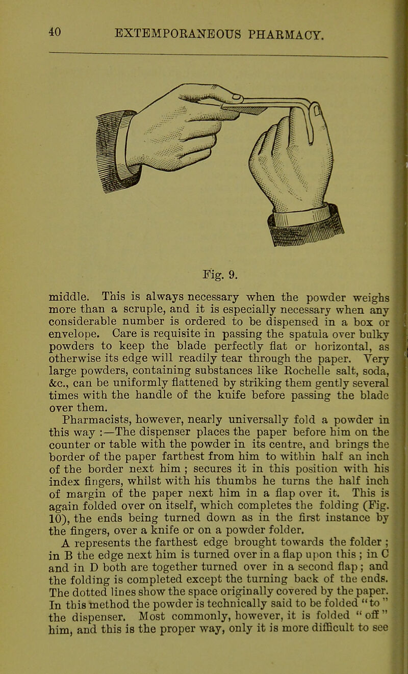 Fig. 9. middle. This is always necessary when the powder weighs more than a scruple, and it is especially necessary when any considerable number is ordered to be dispensed in a box or envelope. Care is requisite in passing the spatula over bulky powders to keep the blade perfectly flat or horizontal, as otherwise its edge will readily tear through the paper. Very large powders, containing substances like Rochelle salt, soda, &c., can be uniformly flattened by striking them gently several times with the handle of the knife before passing the blade over them. Pharmacists, however, nearly universally fold a powder in this way :—The dispenser places the paper before him on the counter or table with the powder in its centre, and brings the border of the paper farthest from him to within half an inch of the border next him ; secures it in this position with his index fingers, whilst with his thumbs he turns the half inch of margin of the paper next him in a flap over it. This is again folded over on itself, which completes the folding (Fig. 10), the ends being turned down as in the first instance by the fingers, over a knife or on a powder folder. A represents the farthest edge brought towards the folder ; in B the edge next him is turned over in a flap upon this ; in C and in D both are together turned over in a second flap; and the folding is completed except the turning back of the ends. The dotted lines show the space originally covered by the paper. In this method the powder is technically said to be folded to  the dispenser. Most commonly, however, it is folded off him, and this is the proper way, only it is more difficult to see