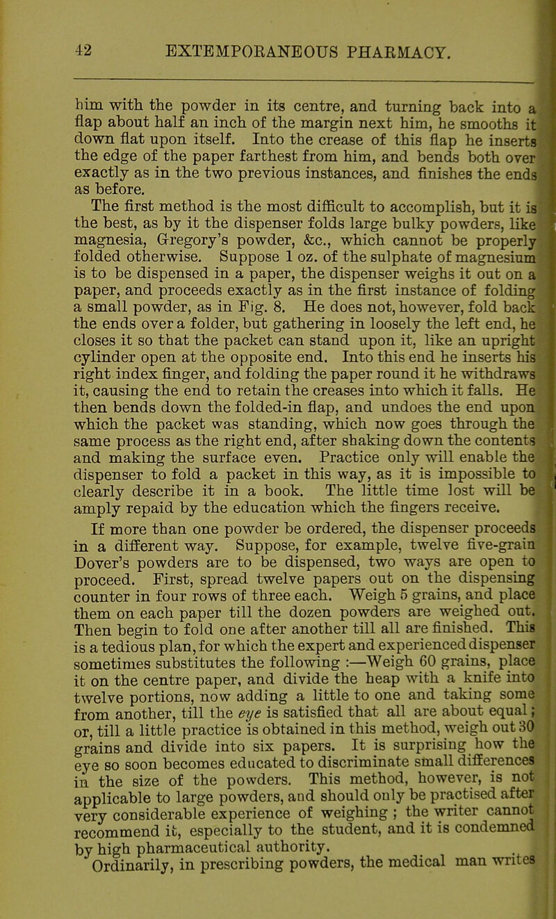 him with the powder in its centre, and turning back into a flap about half an inch of the margin next him, he smooths it down flat upon itself. Into the crease of this flap he inserts the edge of the paper farthest from him, and bends both over exactly as in the two previous instances, and finishes the ends as before. The first method is the most difficult to accomplish, but it is the best, as by it the dispenser folds large bulky powders, like magnesia, Gregory's powder, &c., which cannot be properly folded otherwise. Suppose 1 oz. of the sulphate of magnesium is to be dispensed in a paper, the dispenser weighs it out on a paper, and proceeds exactly as in the first instance of folding a small powder, as in Fig. 8. He does not, however, fold back the ends over a folder, but gathering in loosely the left end, he closes it so that the packet can stand upon it, like an upright cylinder open at the opposite end. Into this end he inserts his right index finger, and folding the paper round it he withdraws it, causing the end to retain the creases into which it falls. He then bends down the f olded-in flap, and undoes the end upon which the packet was standing, which now goes through the same process as the right end, after shaking down the contents and making the surface even. Practice only will enable the dispenser to fold a packet in this way, as it is impossible to clearly describe it in a book. The little time lost will be amply repaid by the education which the fingers receive. If more than one powder be ordered, the dispenser proceeds in a different way. Suppose, for example, twelve five-grain Dover's powders are to be dispensed, two ways are open to proceed. First, spread twelve papers out on the dispensing counter in four rows of three each. Weigh 5 grains, and place them on each paper till the dozen powders are weighed out. Then begin to fold one after another till all are finished. This is a tedious plan, for which the expert and experienced dispenser sometimes substitutes the following :—Weigh 60 grains, place it on the centre paper, and divide the heap with a knife into twelve portions, now adding a little to one and taking some from another, till the eye is satisfied that all are about equal; or, till a little practice 'is obtained in this method, weigh out 30 grains and divide into six papers. It is surprising how the eye so soon becomes educated to discriminate small differences in the size of the powders. This method, however, is not applicable to large powders, and should only be practised after very considerable experience of weighing ; the writer cannot recommend it, especially to the student, and it is condemned by high pharmaceutical authority. Ordinarily, in prescribing powders, the medical man writes